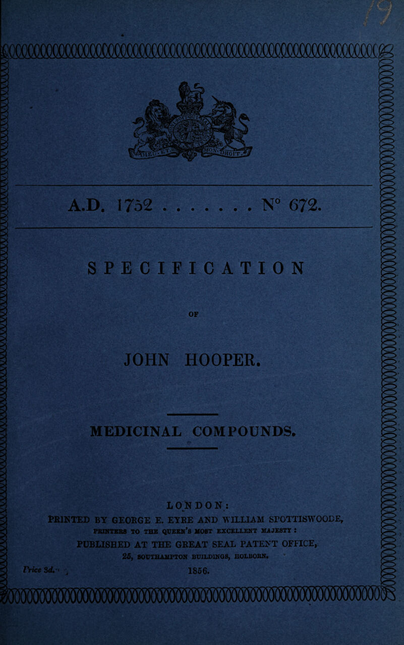 I A.D. 1752.N° 672. SPECIFICATION OF JOHN HOOPER. MEDICINAL COMPOUNDS. LONDON: ■m * Printed by george e. eyre and william spottiswoode, PRINTERS TO THE QUEEN’S HOST EXCELLENT JUJESTT : PUBLISHED AT THE GREAT SEAL PATENT OFFICE, 25, SOUTHAJUPTON BUILDINGS, BOLBOBN. Price 3d. ’ ■■ 1856. J
