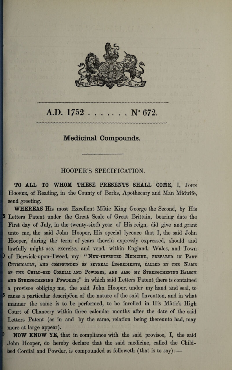 Medicinal Compounds. HOOPER’S SPECIFICATION. | TO ALL TO WHOM THESE PRESENTS SHALL COME, I, John Hooper, of Reading, in the County of Berks, Apothecary and Man Midwife, send greeting. WHEREAS His most Excellent Matie King George the Second, by His 5 Letters Patent under the Great Seale of Great Brittain, bearing date the First day of July, in the twenty-sixth year of His reign, did give and grant unto me, the said John Hooper, His special lycence that I, the said John Hooper, during the term of years therein expressly expressed, should and lawfully might use, exercise, and vend, within England, Wales, and Town D of Berwick-upon-Tweed, my “ New-invented Medicine, prepared in Part Chymically, and compounded of several Ingredients, called by the Name of the Child-bed Cordial and Powders, and also my Strengthening Balsom and Strengthening Powders in which said Letters Patent there is contained a provisoe obliging me, the said John Hooper, under my hand and seal, to 5 cause a particular descripcon of the nature of the said Invention, and in what manner the same is to be performed, to be inrolled in His Matie’s High Court of Chancery within three calendar months after the date of the said Letters Patent (as in and by the same, relation being thereunto had, may more at large appear). ) NOW KNOW YE, that in compliance with the said provisoe, I, the said John Hooper, do hereby declare that the said medicine, called the Child¬ bed Cordial and Powder, is compounded as folioweth (that is to say):—