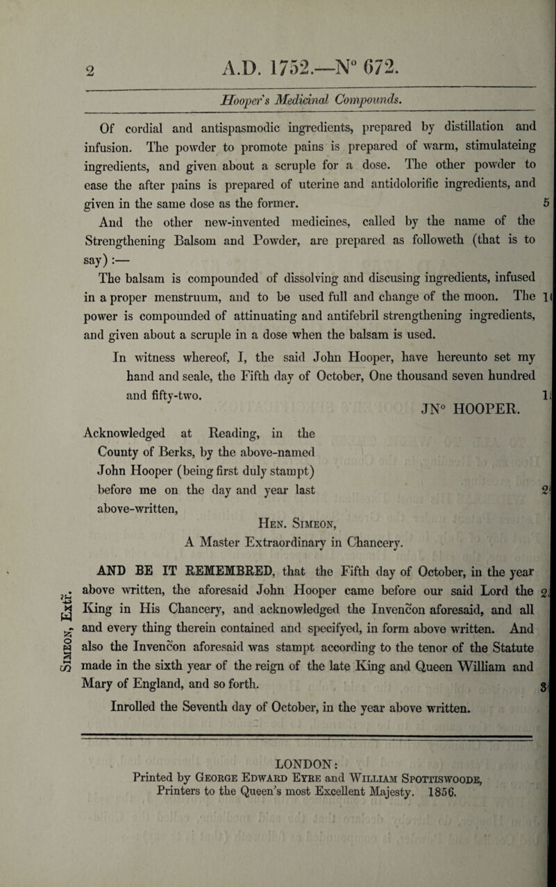 Simeon, Extr. Hooper s Medicinal Compounds. Of cordial and antispasmodic ingredients, prepared by distillation and infusion. The powder to promote pains is prepared of warm, stimulateing ingredients, and given about a scruple for a dose. The other powder to ease the after pains is prepared of uterine and antidolorific ingredients, and given in the same dose as the former. 5 And the other new-invented medicines, called by the name of the say) :— The balsam is compounded of dissolving and discusing ingredients, infused in a proper menstruum, and to be used full and change of the moon. The 1( power is compounded of attinuating and antifebril strengthening ingredients, and given about a scruple in a dose when the balsam is used. In witness whereof, I, the said John Hooper, have hereunto set my hand and seale, the Fifth day of October, One thousand seven hundred and fifty-two. 11 JN° HOOPER. Acknowledged at Reading, in the County of Berks, by the above-named , John Hooper (being first duly stampt) before me on the day and year last 2f above-written, Hen. Simeon, A Master Extraordinary in Chancery. AND BE IT REMEMBRED, that the Fifth day of October, in the year above written, the aforesaid John Hooper came before our said Lord the g, King in His Chancery, and acknowledged the Xnvencon aforesaid, and all J and every thing therein contained and specifyed, in form above written. And j also the Invencon aforesaid was stampt according to the tenor of the Statute f made in the sixth year of the reign of the late King and Queen William and § Mary of England, and so forth. 31 Inrolled the Seventh day of October, in the year above written. 1 LONDON: Printed by George Edward Eyre and William Spottiswoode, Printers to the Queen's most Excellent Majesty. 1856.