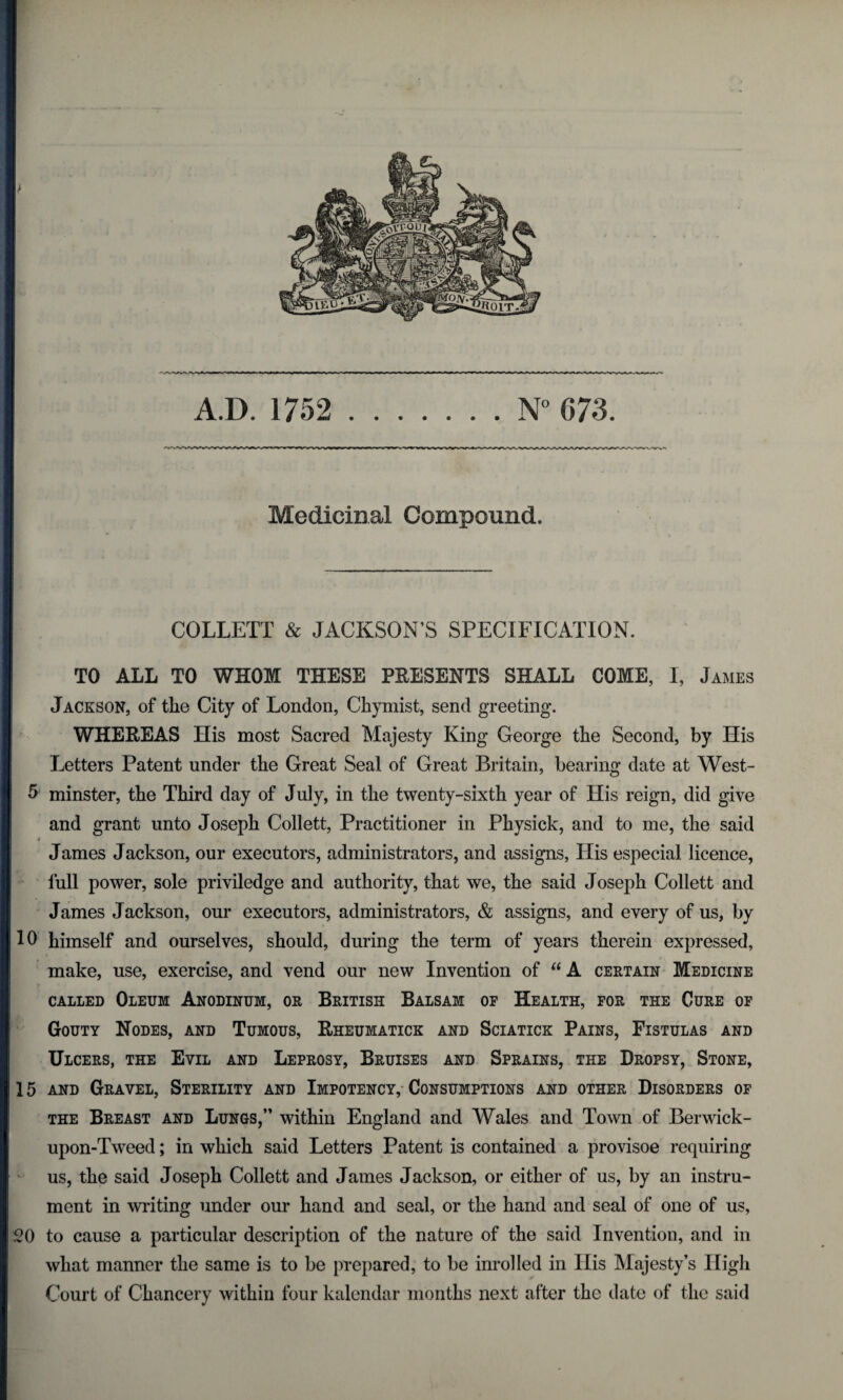 Medicinal Compound. COLLETT & JACKSON’S SPECIFICATION. TO ALL TO WHOM THESE PRESENTS SHALL COME, I, James Jackson, of the City of London, Chymist, send greeting. WHEREAS His most Sacred Majesty King George the Second, by His Letters Patent under the Great Seal of Great Britain, bearing date at West- 5 minster, the Third day of July, in the twenty-sixth year of His reign, did give and grant unto Joseph Collett, Practitioner in Physick, and to me, the said James Jackson, our executors, administrators, and assigns, Llis especial licence, lull power, sole priviledge and authority, that we, the said Joseph Collett and James Jackson, our executors, administrators, & assigns, and every of us, by 10 himself and ourselves, should, during the term of years therein expressed, make, use, exercise, and vend our new Invention of “ A certain Medicine called Oleum Anodinum, or British Balsam of Health, for the Cure of Gouty Nodes, and Tumous, Rheumatick and Sciatick Pains, Fistulas and Ulcers, the Evil and Leprosy, Bruises and Sprains, the Dropsy, Stone, 15 and Gravel, Sterility and Impotency, Consumptions and other Disorders of the Breast and Lungs,” within England and Wales and Town of Berwick- upon-Tweed ; in which said Letters Patent is contained a provisoe requiring us, the said Joseph Collett and James Jackson, or either of us, by an instru¬ ment in writing under our hand and seal, or the hand and seal of one of us, 20 to cause a particular description of the nature of the said Invention, and in what manner the same is to be prepared, to be inrolled in His Majesty’s High Court of Chancery within four kalendar months next after the date of the said