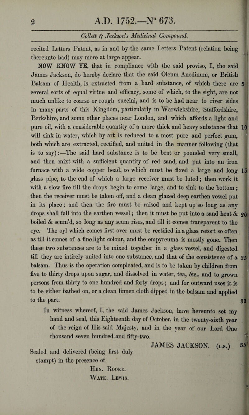 Collett § Jacksons Medicinal Compound. recited Letters Patent, as in and by the same Letters Patent (relation being thereunto had) may more at large appear. NOW KNOW YE, that in compliance with the said proviso, I, the said James Jackson, do hereby declare that the said Oleum Anodinum, or British Balsam of Health, is extracted from a hard substance, of which there are several sorts of equal virtue and efficacy, some of which, to the sight, are not much unlike to coarse or rough succini, and is to be had near to river sides in many parts of this Kingdom, particularly in Warwickshire, Staffordshire, Berkshire, and some other places near London, and which affords a light and pure oil, with a considerable quantity of a more thick and heavy substance that will sink in water, which by art is reduced to a most pure and perfect gum, both which are extracted, rectified, and united in the manner following (that is to say):—The said hard substance is to be beat or pounded very small, and then mixt with a sufficient quantity of red sand, and put into an iron furnace with a wide copper head, to which must be fixed a large and long glass pipe, to the end of which a large receiver must be luted; then work it with a slow fire till the drops begin to come large, and to sink to the bottom ; then the receiver must be taken off, and a clean glazed deep earthen vessel put in its place; and then the fire must be raised and kept up so long as any drops shall fall into the earthen vessel; then it must be put into a sand heat & boiled & scum’d, so long as any scum rises, and till it comes transparent to the eye. The oyl which comes first over must be rectified in a glass retort so often as till it comes of a fine light colour, and the empyreuma is mostly gone. Then these two substances are to be mixed together in a glass vessel, and digested till they are intirely united into one substance, and that of the consistence of a balsam. Thus is the operation compleated, and is to be taken by children from five to thirty drops upon sugar, and dissolved in water, tea, &c., and to grown persons from thirty to one hundred and forty drops; and for outward uses it is to be either bathed on, or a clean linnen cloth dipped in the balsam and applied to the part. In witness whereof, I, the said James Jackson, have hereunto set my hand and seal, this Eighteenth day of October, in the twenty-sixth year of the reign of His said Majesty, and in the year of our Lord One thousand seven hundred and fifty-two. JAMES JACKSON, (l.s.) 10 15 20 25 SO 1 35 Sealed and delivered (being first duly stampt) in the presence of Hen. Rooke. Watk. Lewis.