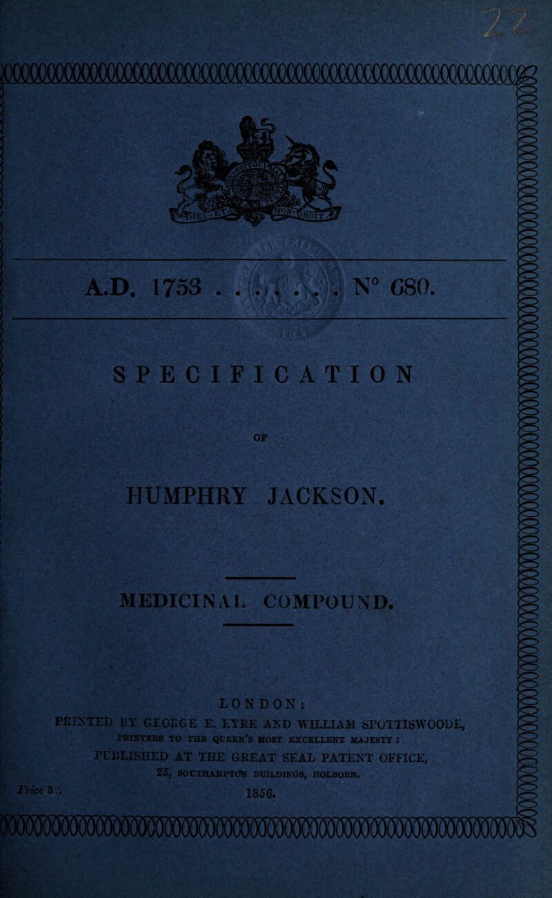 - A.D. 1753 . • i i «) 4 • i ^ |kv N° C80, ' VifrJtraPBtSlWsii --— l$Swr SPECIFICATION OF HUMPHRY JACKSON. MEDICINAL COMPOUND. LONDON: PRINTED IiY GEORGE E. EYRE AND WILLIAM SrOTTISWOODE, PRINTERS TO THE QUEEN’S MOST EXCELLENT MAJESTY : PUBLISHED AT THE GREAT SEAL PATENT OFFICE, 25, SOUTHAMPTON BUILDINGS, HOLBORN Price 3