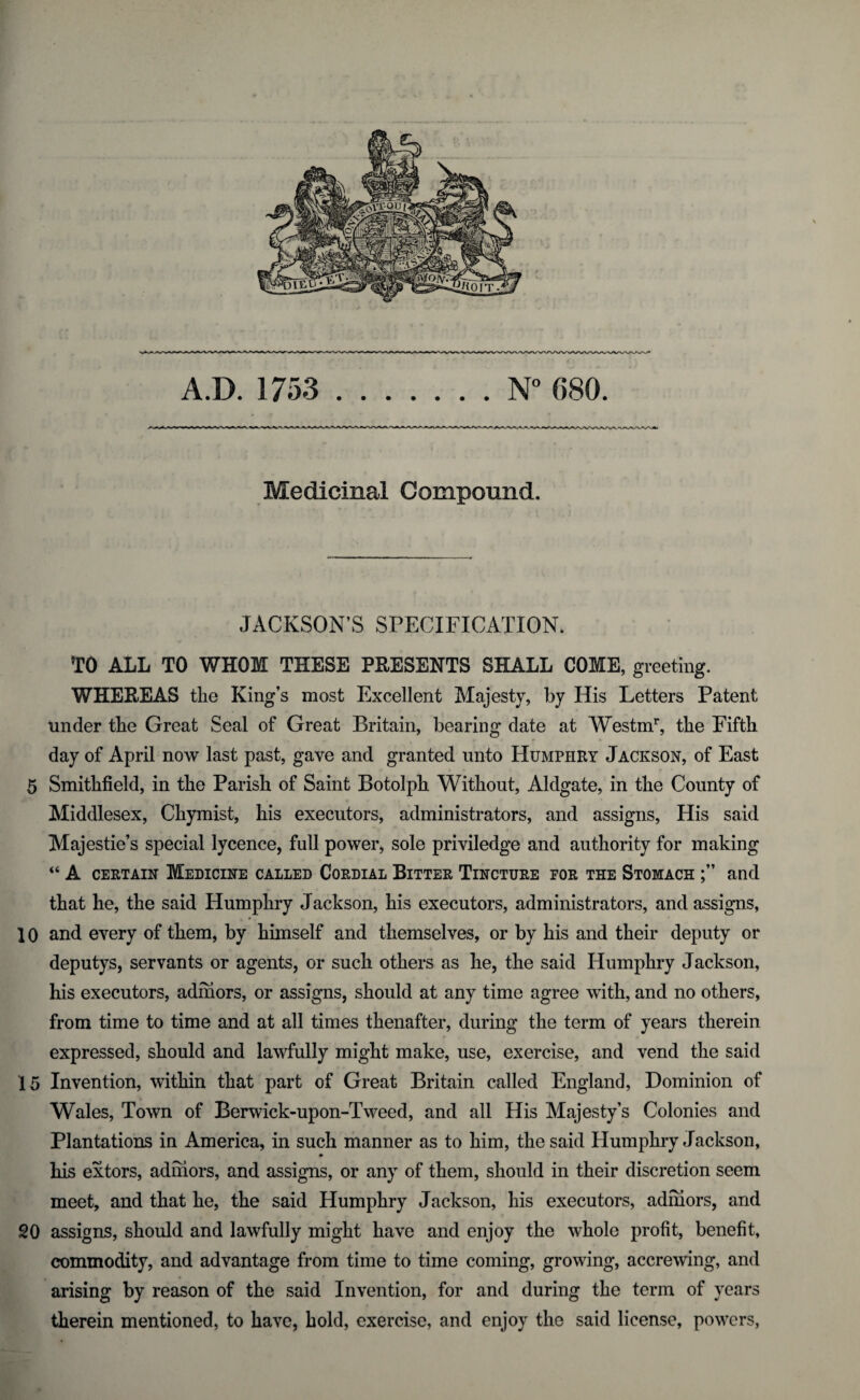 A.D. 1753 .N° 680. Medicinal Compound. JACKSON’S SPECIFICATION. TO ALL TO WHOM THESE PBESENTS SHALL COME, greeting. WHEEEAS the King’s most Excellent Majesty, by His Letters Patent under the Great Seal of Great Britain, bearing date at Westmr, the Fifth day of April now last past, gave and granted unto Humphry Jackson, of East 5 Smithfield, in the Parish of Saint Botolph Without, Aldgate, in the County of Middlesex, Chymist, his executors, administrators, and assigns, His said Majesties special lycence, full power, sole priviledge and authority for making “ A certain Medicine called Cordial Bitter Tincture for the Stomach and that he, the said Humphry Jackson, his executors, administrators, and assigns, 10 and every of them, by himself and themselves, or by his and their deputy or deputys, servants or agents, or such others as he, the said Humphry Jackson, his executors, admors, or assigns, should at any time agree with, and no others, from time to time and at all times thenafter, during the term of years therein expressed, should and lawfully might make, use, exercise, and vend the said 15 Invention, within that part of Great Britain called England, Dominion of Wales, Town of Berwick-upon-Tweed, and all His Majesty’s Colonies and Plantations in America, in such manner as to him, the said Humphry J ackson, his extors, admors, and assigns, or any of them, should in their discretion seem meet, and that he, the said Humphry Jackson, his executors, admors, and 20 assigns, should and lawfully might have and enjoy the whole profit, benefit, commodity, and advantage from time to time coming, growing, accrewing, and arising by reason of the said Invention, for and during the term of years therein mentioned, to have, hold, exercise, and enjoy the said license, powers,