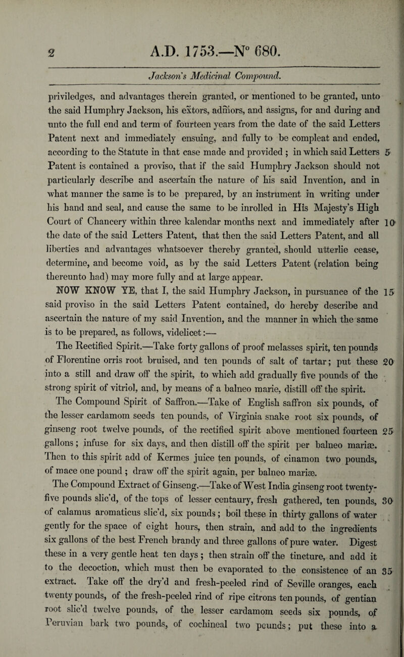 Jacksons Medicinal Compound. priviledges, and advantages therein granted, or mentioned to be granted, unto the said Humphry Jackson, his extors, admors, and assigns, for and during and unto the full end and term of fourteen years from the date of the said Letters Patent next and immediately ensuing, and fully to be compleat and ended, according to the Statute in that case made and provided ; in which said Letters 5 Patent is contained a proviso, that if the said Humphry Jackson should not particularly describe and ascertain the nature of his said Invention, and in what manner the same is to be prepared, by an instrument in writing under his hand and seal, and cause the same to be inrolled in His Majesty’s High Court of Chancery within three kalendar months next and immediately after 10 the date of the said Letters Patent, that then the said Letters Patent, and all liberties and advantages whatsoever thereby granted, should utterlie cease, determine, and become void, as by the said Letters Patent (relation being thereunto had) may more fully and at large appear. HOW KNOW YE, that I, the said Humphry Jackson, in pursuance of the 15 said proviso in the said Letters Patent contained, do hereby describe and ascertain the nature of my said Invention, and the manner in which the same is to be prepared, as follows, videlicet:— The Rectified Spirit.—Take forty gallons of proof melasses spirit, ten pounds of Florentine orris root bruised, and ten pounds of salt of tartar; put these 20 into a still and draw off the spirit, to which add gradually five pounds of the strong spirit of vitriol, and, by means of a balneo marie, distill off the spirit. The Compound Spirit of Saffron.—Take of English saffron six pounds, of the lesser cardamom seeds ten pounds, of Virginia snake root six pounds, of ginseng root twelve pounds, of the rectified spirit above mentioned fourteen 25 gallons ; infuse for six days, and then distill off the spirit per balneo marise. Then to this spirit add of Kermes juice ten pounds, of cinamon two pounds, of mace one pound ; draw off the spirit again, per balneo marise. The Compound Extract of Ginseng.—Jake of W^est India ginsengroot twenty- five pounds slic d, of the tops of lesser centaury, fresh gathered, ten pounds, 30 of calamus aromaticus slic d, six pounds; boil these in thirty gallons of water gently for the space of eight hours, then strain, and add to the ingredients six gallons of the best French brandy and three gallons of pure water. Digest these in a very gentle heat ten days ; then strain off the tincture, and add it to the decoction, which must then be evaporated to the consistence of an 35 extract. 1 ake off the dry d and fresh-peeled rind of Seville oranges, each twenty pounds, of the fresh-peeled rind of ripe citrons ten pounds, of gentian root slic’d twelve pounds, of the lesser cardamom seeds six pounds, of Peruvian bark two pounds, of cochineal two pounds; put these into a