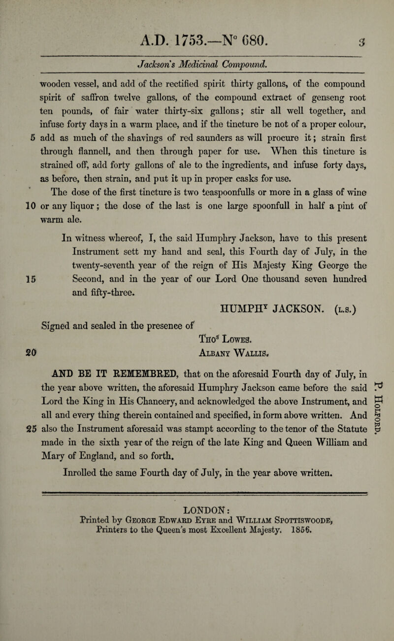 Jacksons Medicinal Compound. wooden vessel, and add of the rectified spirit thirty gallons, of the compound spirit of saffron twelve gallons, of the compound extract of genseng root ten pounds, of fair water thirty-six gallons; stir all well together, and infuse forty days in a warm place, and if the tincture be not of a proper colour, 5 add as much of the shavings of red saunders as will procure it; strain first through flannell, and then through paper for use. When this tincture is strained off, add forty gallons of ale to the ingredients, and infuse forty days, as before, then strain, and put it up in proper casks for use. The dose of the first tincture is two teaspoonfulls or more in a glass of wine 10 or any liquor; the dose of the last is one large spoonfull in half a pint of warm ale. In witness whereof, I, the said Humphry Jackson, have to this present Instrument sett my hand and seal, this Fourth day of July, in the twenty-seventh year of the reign of His Majesty King George the 15 Second, and in the year of our Lord One thousand seven hundred and fifty-three. HUMPHY JACKSON, (l.s.) Signed and sealed in the presence of Tho9 Lowes. 20 Albany Wallis, AND BE IT REMEMBRED, that on the aforesaid Fourth day of July, in the year above written, the aforesaid Humphry Jackson came before the said Lord the King in His Chancery, and acknowledged the above Instrument, and all and every thing therein contained and specified, in form above written. And 25 also the Instrument aforesaid was stampt according to the tenor of the Statute made in the sixth year of the reign of the late King and Queen William and Mary of England, and so forth. Inrolled the same Fourth day of July, in the year above written. LONDON: Printed by George Edward Eyre and William Spottiswoode, Printers to the Queen's most Excellent Majesty. 1856. P. Holford.