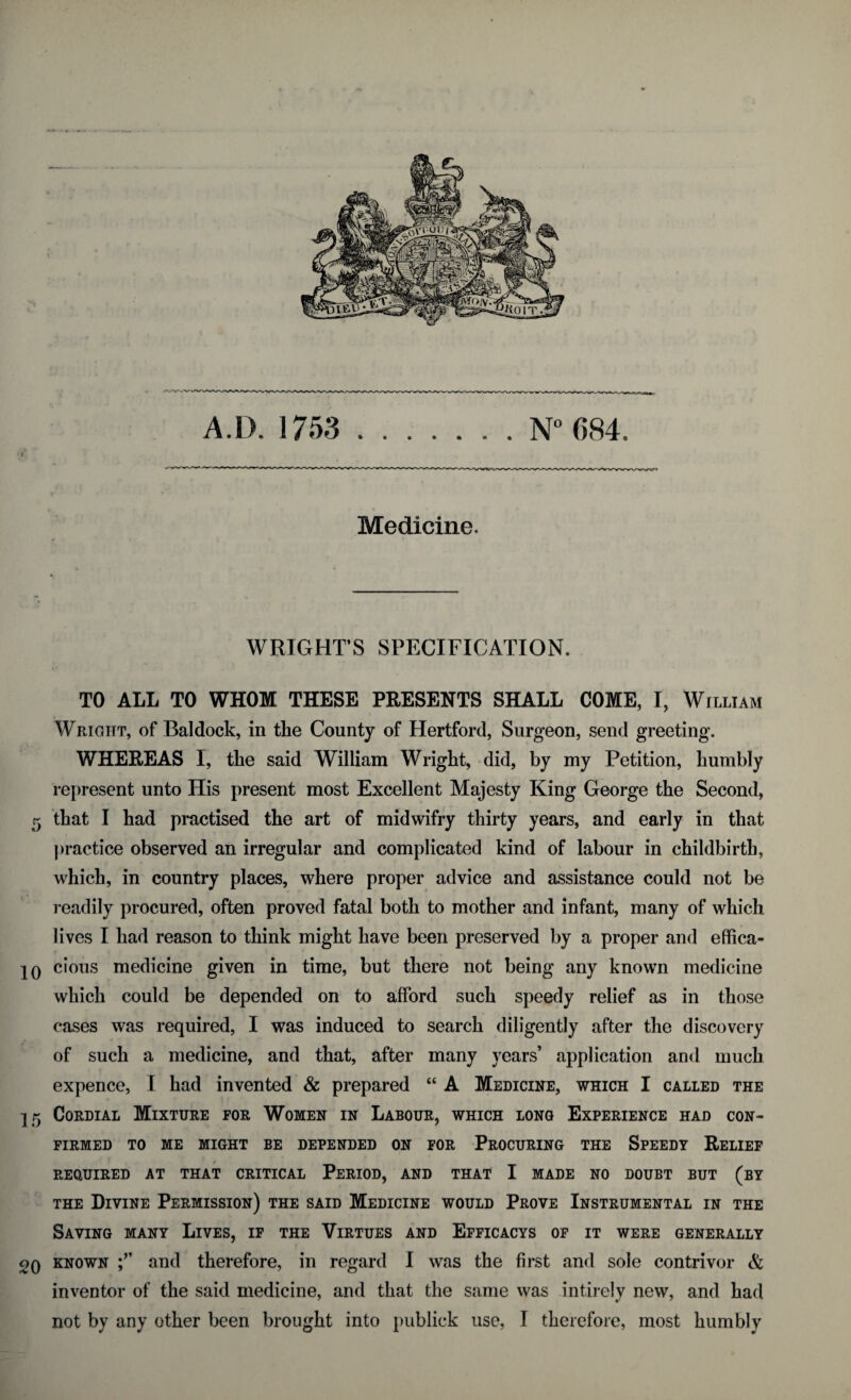 • J. A.IX 1753 .N° 684. Medicine. WRIGHT’S SPECIFICATION. TO ALL TO WHOM THESE PRESENTS SHALL COME, I, William Wright, of Baldock, in the County of Hertford, Surgeon, send greeting. WHEREAS I, the said William Wright, did, by my Petition, humbly represent unto His present most Excellent Majesty King George the Second, 5 that I had practised the art of midwifry thirty years, and early in that practice observed an irregular and complicated kind of labour in childbirth, which, in country places, where proper advice and assistance could not be readily procured, often proved fatal both to mother and infant, many of which lives I had reason to think might have been preserved by a proper and effica- 10 cious medicine given in time, but there not being any known medicine which could be depended on to afford such speedy relief as in those cases was required, I was induced to search diligently after the discovery of such a medicine, and that, after many years’ application and much expence, I had invented & prepared “ A Medicine, which I called the 15 Cordial Mixture for Women in Labour, which long Experience had con¬ firmed TO ME MIGHT BE DEPENDED ON FOR PROCURING THE SPEEDY RELIEF REQUIRED AT THAT CRITICAL PERIOD, AND THAT I MADE NO DOUBT BUT (BY the Divine Permission) the said Medicine would Prove Instrumental in the Saving many Lives, if the Virtues and Efficacys of it were generally 2q known and therefore, in regard I was the first and sole contriver & inventor of the said medicine, and that the same was intirely new, and had
