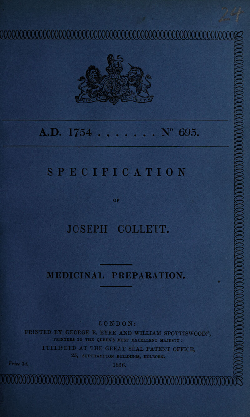A.D. 1754 N° 695. SPECIFICATION OF JOSEPH COLLETT. MEDICINAL PREPARATION. LONDON: PRINTED BY GEORGE E. EYRE AND WILLIAM SPOTTISWOODE* FRINTEKS TO THE QUEEN’S MOST EXCELLENT MAJESTY : 1TLL1SHED AT 1 HE GREAT SEAL PATENT OFFICE, 25, SOLTHAMrTON BUILDINGS, HOLBORN. 1856. Price 3 d.