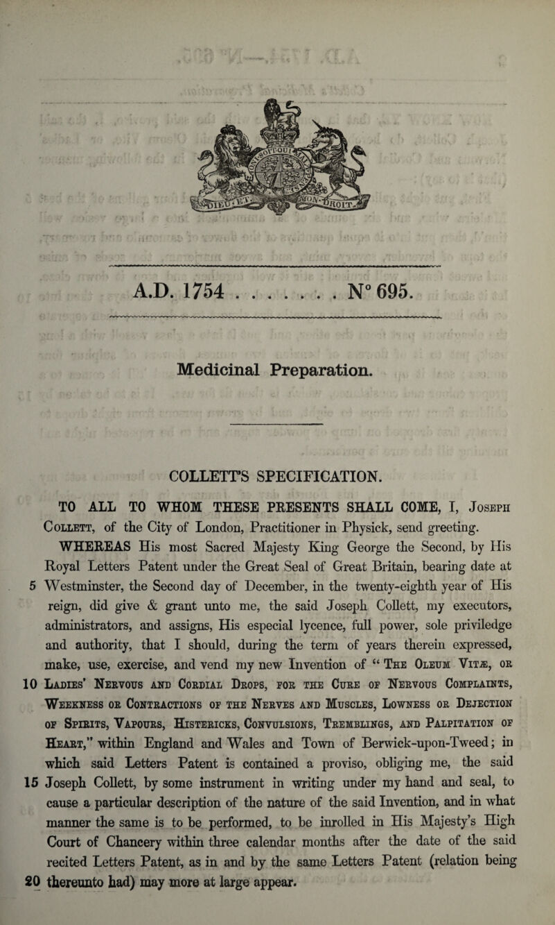 Medicinal Preparation. COLLETT’S SPECIFICATION. TO ALL TO WHOM THESE PRESENTS SHALL COME, I, Joseph Collett, of the City of London, Practitioner in Physick, send greeting. WHEREAS His most Sacred Majesty King George the Second, by His Royal Letters Patent under the Great Seal of Great Britain, bearing date at 5 Westminster, the Second day of December, in the twenty-eighth year of His reign, did give & grant unto me, the said Joseph Collett, my executors, administrators, and assigns, His especial lycence, full power, sole priviledge and authority, that I should, during the term of years therein expressed, make, use, exercise, and vend my new Invention of u The Oleum Vit.e, or 10 Ladies* Nervous and Cordial Drops, for the Cure of Nervous Complaints, Weekness or Contractions of the Nerves and Muscles, Lowness or Dejection of Spirits, Vapours, Histericks, Convulsions, Tremblings, and Palpitation of Heart,” within England and Wales and Town of Berwick-upon-Tweed; in which said Letters Patent is contained a proviso, obliging me, the said 15 Joseph Collett, by some instrument in writing under my hand and seal, to cause a particular description of the nature of the said Invention, and in what maimer the same is to be performed, to be inrolled in His Majesty’s High Court of Chancery within three calendar months after the date of the said recited Letters Patent, as in and by the same Letters Patent (relation being 20 thereunto had) may more at large appear.