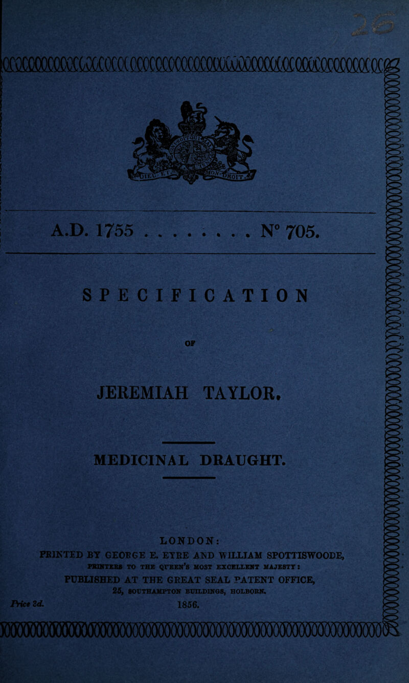 mmmMmmmmmmmmmsm ! » I 1 ! I i t \ . I . A.D. 1755 ........ N° 705. - SPECIFICATION OF ■ 0 JEREMIAH TAYLOR, MEDICINAL DRAUGHT. LONDON: PRINTED BT GEORGE E. ETBE AND WILLIAM SPOTTISWOODE, FBINTEB8 TO THE QUEEN’S MOST EXCELLENT MAJESTY! PUBLISHED AT THE GREAT SEAL PATENT OFFICE, 25, SOUTHAMPTON BUILDINGS, HOLBORN. 1856. Price 2d.