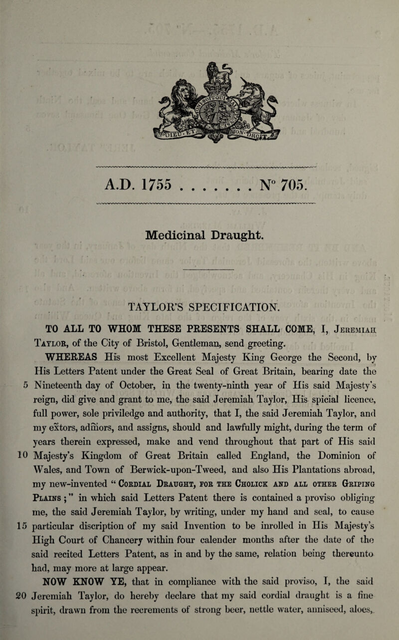 A.D. 1755 N° 705. Medicinal Draught. TAYLOR’S SPECIFICATION. »*• ' « ».• TO ALL TO WHOM THESE PRESENTS SHALL COME, I, Jeremiah Taylor, of the City of Bristol, Gentleman, send greeting. WHEREAS His most Excellent Majesty King George the Second, by •- His Letters Patent under the Great Seal of Great Britain, bearing date the 5 Nineteenth day of October, in the twenty-ninth year of His said Majesty’s reign, did give and grant to me, the said Jeremiah Taylor, His spicial licence, full power, sole priviledge and authority, that I, the said Jeremiah Taylor, and my extors, adihors, and assigns, should and lawfully might, during the term of years therein expressed, make and vend throughout that part of His said 10 Majesty’s Kingdom of Great Britain called England, the Dominion of Wales, and Town of Berwick-upon-Tweed, and also His Plantations abroad, my new-invented “ Cordial Draught, for the Cholick and all other Griping Plains ; ” in which said Letters Patent there is contained a proviso obliging me, the said Jeremiah Taylor, by writing, under my hand and seal, to cause 15 particular discription of my said Invention to be inrolled in His Majesty’s High Court of Chancery within four calender months after the date of the said recited Letters Patent, as in and by the same, relation being thereunto had, may more at large appear. NOW KNOW YE, that in compliance with the said proviso, I, the said 20 Jeremiah Taylor, do hereby declare that my said cordial draught is a fine spirit, drawn from the recrements of strong beer, nettle water, anniseed, aloes,