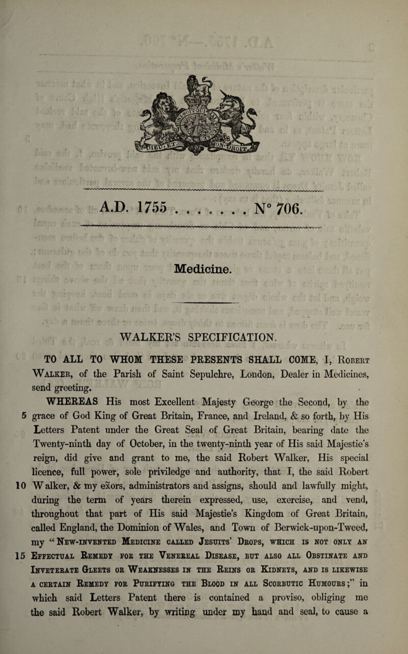 Medicine. t* • < * t^ r ■ -£ > - • r* r /»« * . ' WALKER’S SPECIFICATION. TO ALL TO WHOM THESE PRESENTS SHALL COME, I, Robert Walker, of the Parish of Saint Sepulchre, London, Dealer in Medicines, send greeting. WHEREAS His most Excellent Majesty George the Second, by the 5 grace of God King of Great Britain, France, and Ireland, & so forth, by His Letters Patent under the Great Seal of Great Britain, bearing date the Twenty-ninth day of October, in the twenty-ninth year of His said Majestie’s reign, did give and grant to me, the said Robert Walker, His special licence, full power, sole priviledge and authority, that I, the said Robert 10W alker, & my exors, administrators and assigns, should and lawfully might, during the term of years therein expressed, use, exercise, and vend, throughout that part of His said Majesties Kingdom of Great Britain, called England, the Dominion of Wales, and Town of Berwick-upon-Tweed, my “ New-invented Medicine called Jesuits’ Drops, which is not only an 15 Effectual Remedy for the Venereal Disease, but also all Obstinate and Inveterate Gleets or Weaknesses in the Reins or Kidneys, and is likewise a certain Remedy for Purifying the Blood in all Scorbutic Humours in which said Letters Patent there is contained a proviso, obliging me the said Robert Walker, by writing under my hand and seal, to cause a