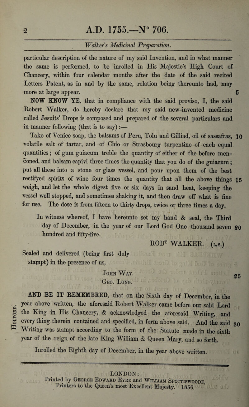 Holford. 2 A.D. 1755.—N° 706. Walkers Medicinal Preparation. particular description of the nature of my said Invention, and in what manner the same is performed, to be inrolled in His Majestie’s High Court of. Chancery, within four calendar months after the date of the said recited Letters Patent, as in and by the same, relation being thereunto had, may more at large appear. 5 Robert Walker, do hereby declare that my said new-invented medicine called Jesuits’ Drops is composed and prepared of the several particulars and in manner following (that is to say) :— Take of Venice soap, the balsams of Peru, Tolu and Gilliad, oil of sassafras, 10 volatile salt of tartar, and of Chio or Strasbourg turpentine of each equal quantities; of gum guiacum treble the quantity of either of the before men- coned, and balsam capivi three times the quantity that you do of the guiacum; put all these into a stone or glass vessel, and pour upon them of the best rectifyed spirits of wine four times the quantity that all the above things 15 weigh, and let the whole digest five or six days in sand heat, keeping the vessel well stopped, and sometimes shaking it, and then draw off what is fine for use. The dose is from fifteen to thirty drops, twice or three times a day. In witness whereof, I have hereunto set my hand & seal, the Third day of December, in the year of our Lord God One thousand seven 20 hundred and fifty-five. ROBT WALKER. (l.s.) Sealed and delivered (being first duly stampt) in the presence of us, John Way. Geo. Long. AND BE IT REMEMBRED, that on the Sixth day of December, in the year above written, the aforesaid Robert Walker came before our said Lord the King in His Chancery, & acknowledged the aforesaid Writing, and every thing therein contained and specified, in form above said. And the said 30 Writing was stampt according to the form of the Statute made in the sixth year of the reign of the late King William & Queen Mary, and so forth. Inrolled the Eighth day of December, in the year above written. LONDON: Printed by George Edward Eyre and William Spottiswoode Printers to the Queen's most Excellent Majesty. 1856.
