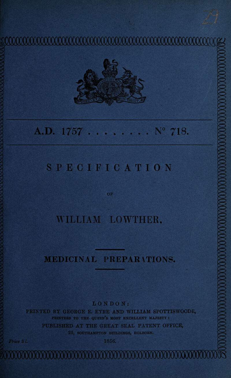 A.D. 1757 N° 718. SPECIFICATION OF WILLIAM LOWTHER. MEDICINAL PREPAR\TIONS. LONDON: FEINTED BY GEOEGE E. EYEE AND WILLIAM SPOTTISWOODE, PRINTERS TO THE QUEEN’S MOST EXCELLENT MAJESTY : PUBLISHED AT THE GREAT SEAL PATENT OFFICE, 25, SOUTHAMPTON BUILDINGS, HOLBORN.