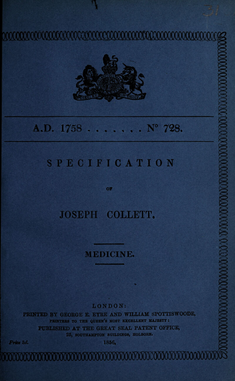 A.D. 1758 .N° 728. SPECIFICATION OP JOSEPH COLLETT. MEDICINE. LONDON: PRINTED BY GEORGE E. EYRE AND WILLIAM SPOTTISWOODE, PRINTERS TO THE QUEERS MOST EXCELLENT MAJESTY : PUBLISHED AT THE GREAT SEAL PATENT OFFICE, 25, SOUTHAMPTON BUILDINGS, HOLBORN. Price 3d. 1856g 050050(5000000