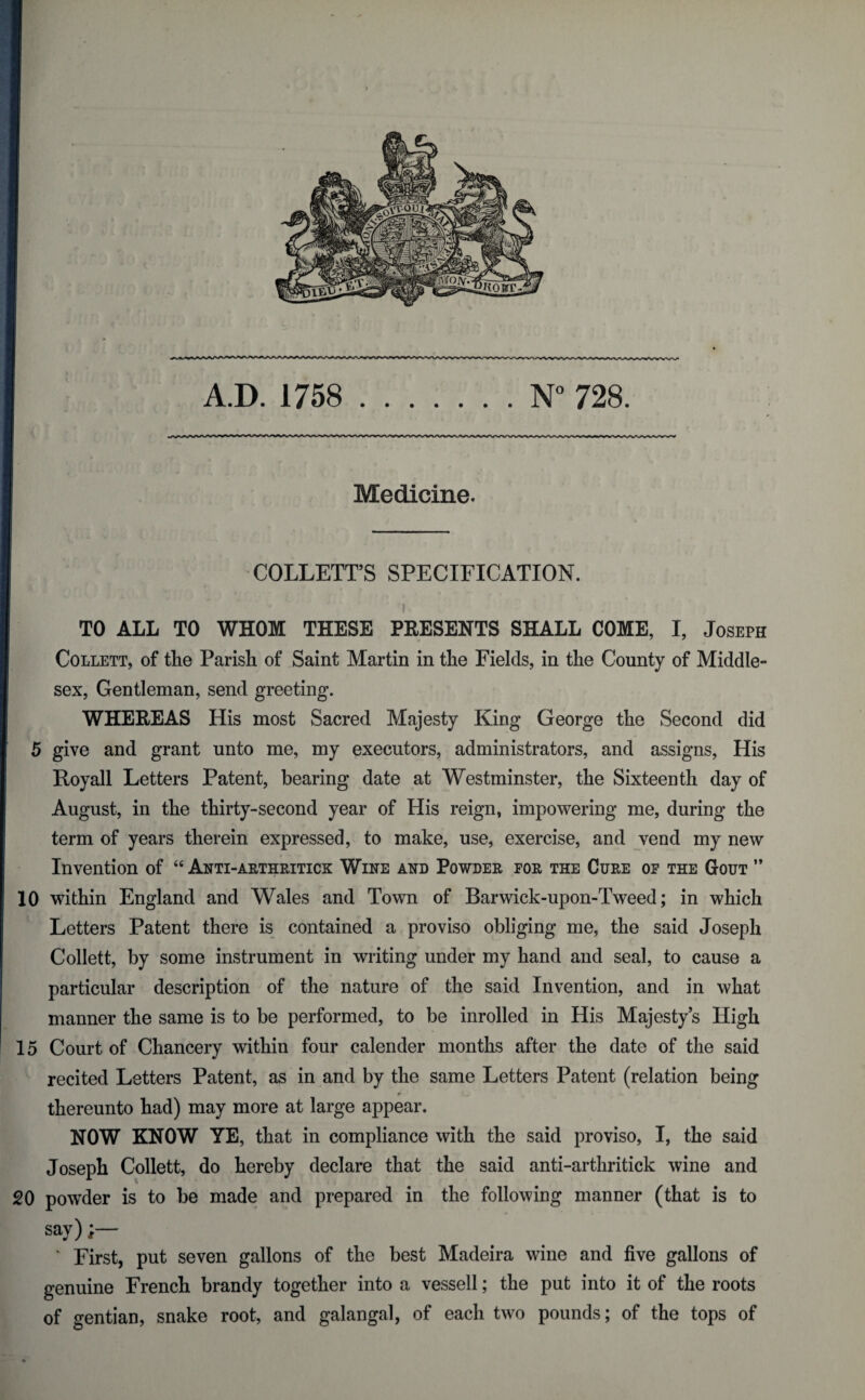 Medicine. COLLETT’S SPECIFICATION. TO ALL TO WHOM THESE PRESENTS SHALL COME, I, Joseph Collett, of the Parish of Saint Martin in the Fields, in the County of Middle¬ sex, Gentleman, send greeting. WHEREAS His most Sacred Majesty King George the Second did 5 give and grant unto me, my executors, administrators, and assigns, His Royall Letters Patent, bearing date at Westminster, the Sixteenth day of August, in the thirty-second year of His reign, impowering me, during the term of years therein expressed, to make, use, exercise, and vend my new Invention of “ Anti-arthriticx Wine and Powder for the Cure of the Gout ” 10 within England and Wales and Town of Barwick-upon-Tweed; in which Letters Patent there is contained a proviso obliging me, the said Joseph Collett, by some instrument in writing under my hand and seal, to cause a particular description of the nature of the said Invention, and in what manner the same is to be performed, to be inrolled in His Majesty’s High 15 Court of Chancery within four calender months after the date of the said recited Letters Patent, as in and by the same Letters Patent (relation being thereunto had) may more at large appear. NOW KNOW YE, that in compliance with the said proviso, I, the said Joseph Collett, do hereby declare that the said anti-arthritick wine and 20 powder is to be made and prepared in the following manner (that is to say) ' First, put seven gallons of the best Madeira wine and five gallons of genuine French brandy together into a vessell; the put into it of the roots of gentian, snake root, and galangal, of each two pounds; of the tops of