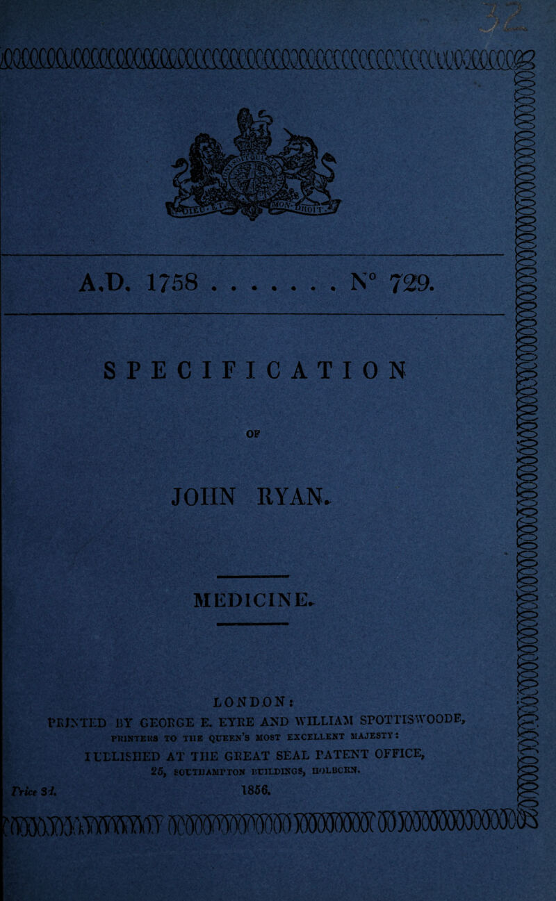 A.t>. 1758 N 729. SPECIFICATION OF JOHN RYAN. MEDICINE. LONDON: PRINTED ISY GEORGE E. EYRE AND WILLIAM SPOTTISWOODE, P1I1NTEHS TO THE QUEEN’S MOST EXCELLENT MAJESTY! ILTL1SI1ED AT TI1E GREAT SEAL PATENT OFFICE, 25, SOUTHAMPTON BUILDINGS, UOLBCRN. Trice Si. 1856.