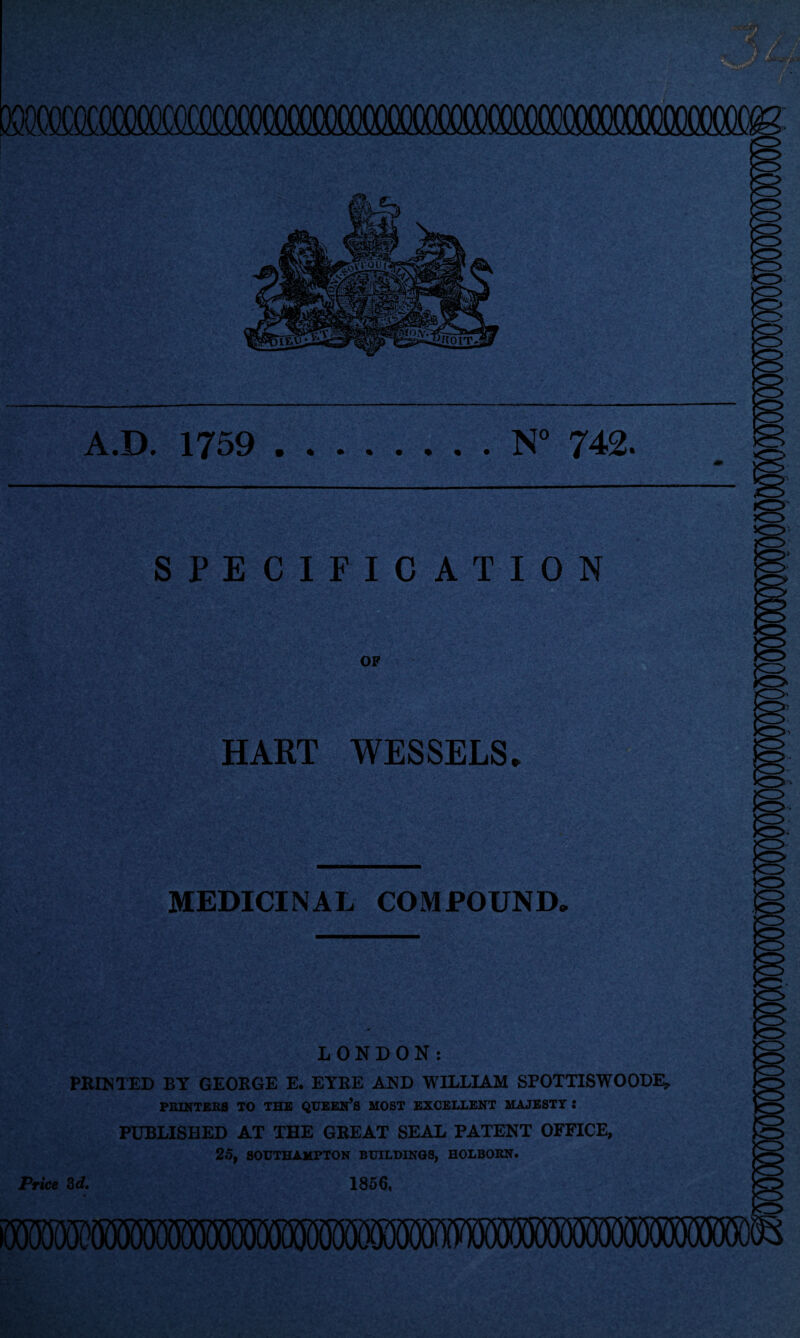 A.D. 1759 N° 742. SPECIFICATION OF HART WESSELS* MEDICINAL COMPOUND. LONDON: PRINTED BY GEORGE E. EYRE AND WILLIAM SPOTTISWOODE, PRINTERS TO THE QUEEN’S MOST EXCELLENT MAJESTY S PUBLISHED AT THE GREAT SEAL PATENT OFFICE, 25, SOUTHAMPTON BUILDINGS, HOLBORN. Price 3d. 1856.