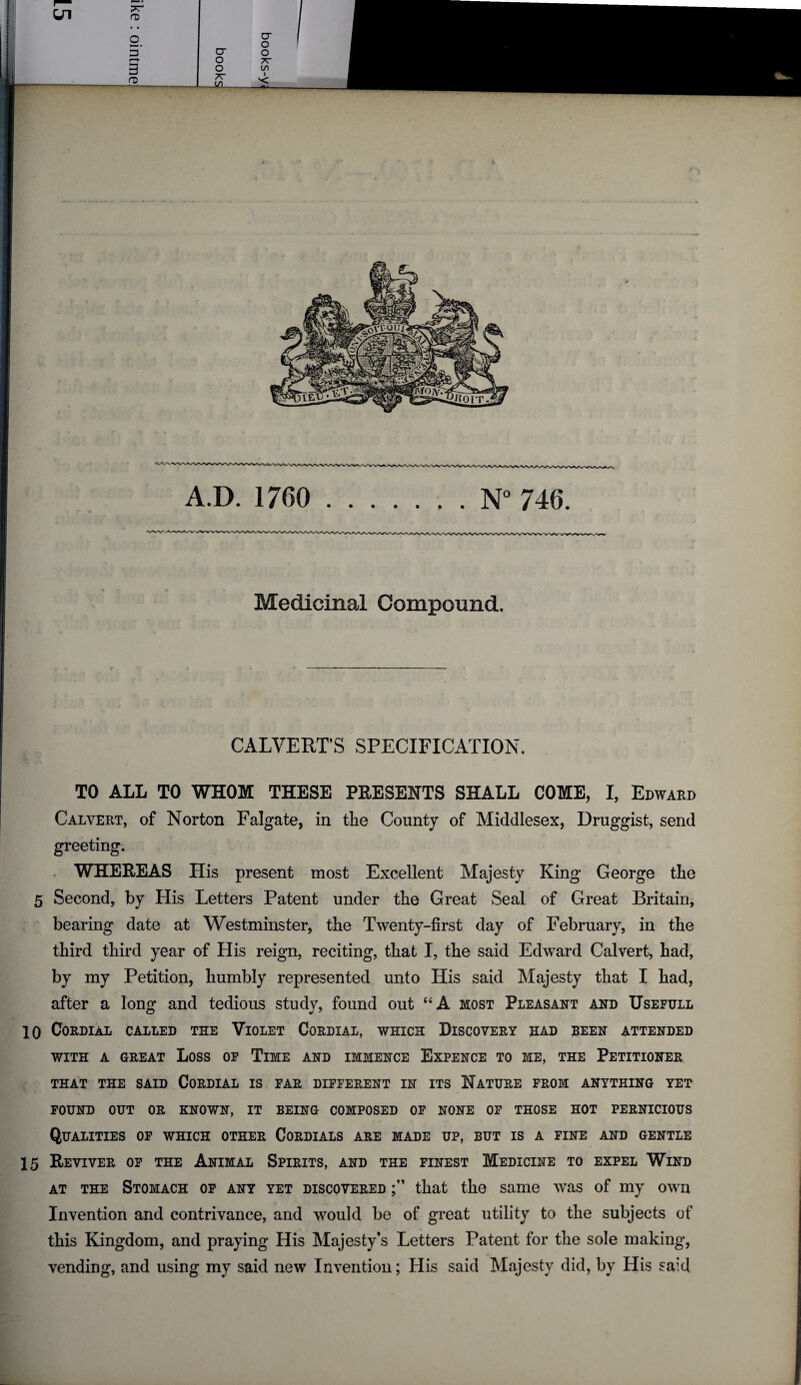 Medicinal Compound. CALVERT’S SPECIFICATION. TO ALL TO WHOM THESE PRESENTS SHALL COME, I, Edward Calvert, of Norton Falgate, in tlie County of Middlesex, Druggist, send greeting. WHEREAS His present most Excellent Majesty King George the 5 Second, by His Letters Patent under the Great Seal of Great Britain, bearing date at Westminster, the Twenty-first day of February, in the third third year of His reign, reciting, that I, the said Edward Calvert, had, by my Petition, humbly represented unto His said Majesty that I had, after a long and tedious study, found out “A most Pleasant and Usefull 10 Cordial called the Violet Cordial, which Discovery had been attended WITH A GREAT LOSS OF TlME AND IMMENCE EXPENCE TO ME, THE PETITIONER THAT THE SAID CORDIAL IS FAR DIFFERENT IN ITS NATURE FROM ANYTHING YET FOUND OUT OR KNOWN, IT BEING COMPOSED OF NONE OF THOSE HOT PERNICIOUS Qualities of which other Cordials are made up, but is a fine and gentle 15 Reviver of the Animal Spirits, and the finest Medicine to expel Wind at the Stomach of any yet discovered that the same was of my own Invention and contrivance, and would be of great utility to the subjects of this Kingdom, and praying His Majesty’s Letters Patent for the sole making, vending, and using my said new Invention; His said Majesty did, by His said