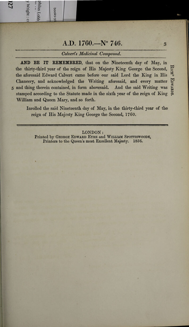 ^3 era' cr n a 2 Cr I <=* ; ^ tr* o cr cr cr o o 7T IS) _ A.D. 17C0.—N° 746. Calvert's Medicinal Compound. AND BE IT REMEMBRED, that on the Nineteenth day of May, in the thirty-third year of the reign of His Majesty King George the Second, the aforesaid Edward Calvert came before our said Lord the King in His Chancery, and acknowledged the Writing aforesaid, and every matter 5 and thing therein contained, in form abovesaid. And the said Writing was stamped according to the Statute made in the sixth year of the reign of King William and Queen Mary, and so forth. Inrolled the said Nineteenth day of May, in the thirty-third year of the reign of His Majesty King George the Second, 1760. LONDON: Printed by George Edward Eyre and William Spottiswoode, Printers to the Queens most Excellent Majesty. 1856. Rich® Edwards.