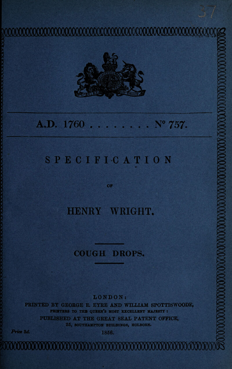 m \ 3 3 3 A.D. 1760 .N° 757. SPECIFICATION OF HENRY WRIGHT, COUGH DROPS. LONDON: PRINTED BY GEORGE E. EYRE AND WILLIAM SPOTTISWOODE, PRINTERS TO THE QUEEN*S MOST EXCELLENT MAJESTY : PUBLISHED AT THE GREAT SEAL PATENT OFFICE, 25, SOUTHAMPTON BUILDINGS, HOLBORN. Price 8d. 1856.