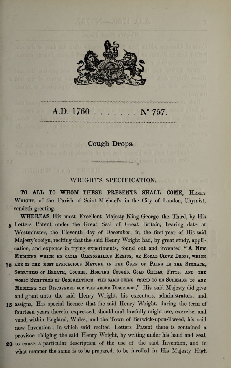 A.D. 1760 .N° 757. Cough Drops. WRIGHT’S SPECIFICATION. TO ALL TO WHOM THESE PRESENTS SHALL COME, Henry Wright, of the Parish of Saint Michael’s, in the City of London, Chymisfc, sendeth greeting. WHEREAS His most Excellent Majesty King George the Third, by His 5 Letters Patent under the Great Seal of Great Britain, bearing date at Westminster, the Eleventh day of December, in the first year of His said Majesty’s reign, reciting that the said Henry Wright had, by great study, appli¬ cation, and expence in trying experiments, found out and invented (i A New Medicine which he calls Caryophilius Regius, or Royal Clove Drops, which 10 ARE OF THE MOST EFFICACIOUS NATURE IN THE CURE OF PAINS IN THE STOMACH, Shortness of Breath, Coughs, Hooping Coughs, Cold Chills, Fitts, and the worst Symptoms of Consumptions, the same being found to be Superior to any Medicine yet Discovered for the above Disorders,” His said Majesty did give and grant unto the said Henry Wright, his executors, administrators, and 15 assigns, His special licence that the said Henry Wright, during the term of fourteen years therein expressed, should and lawfully might use, exercise, and vend, within England, Wales, and the Town of Berwick-upon-Tweed, his said new Invention; in which said recited Letters Patent there is contained a provisoe obliging the said Henry Wright, by writing under his hand and seal, gO to cause a particular description of the use of the said Invention, and in what manner the same is to be prepared, to be inrolled in His Majesty High