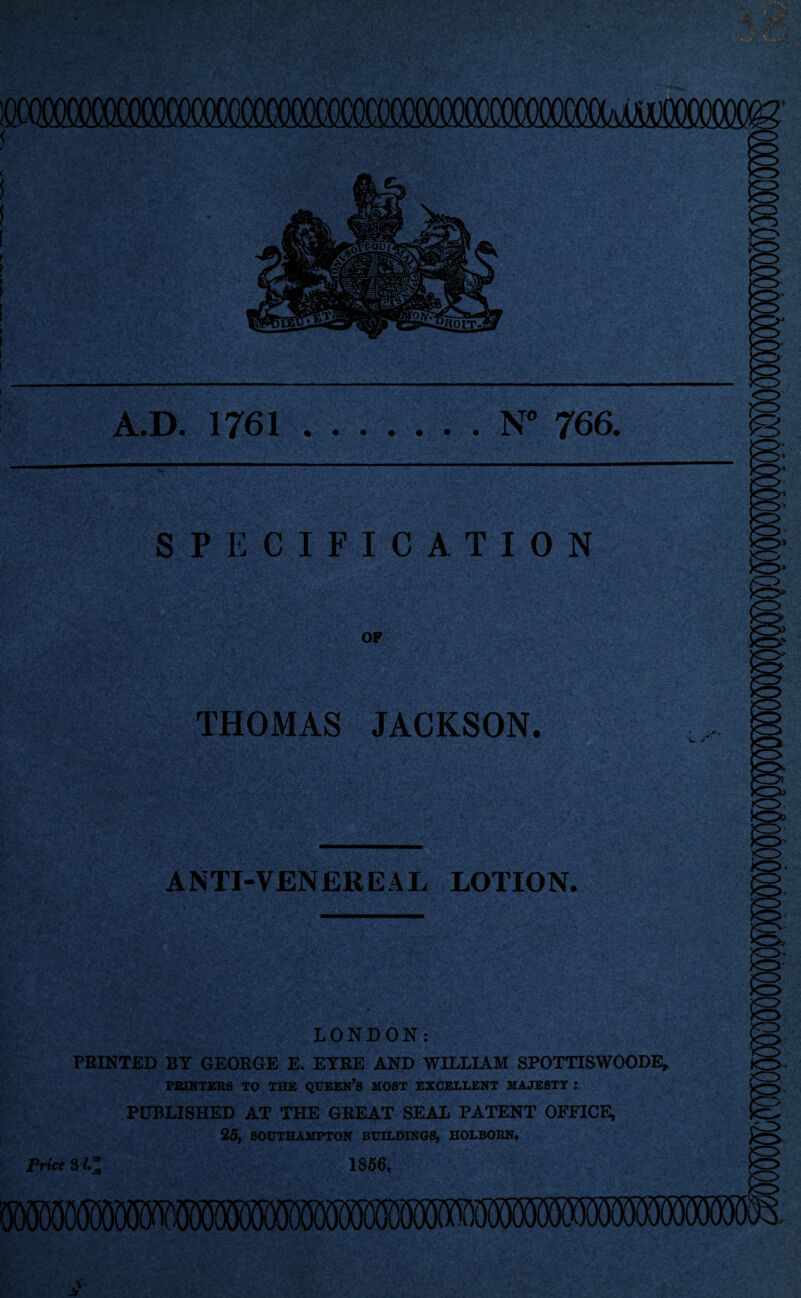 A.D. 1761 N° 766. SPECIFICATION OF THOMAS JACKSON. ANTI-VENEREAL LOTION. LONDON: PRINTED BY GEORGE E. EYRE AND WILLIAM SPOTTISWOODE, POINTERS TO THE QUEEN’S MOST EXCELLENT MAJESTY : PUBLISHED AT THE GREAT SEAL PATENT OFFICE, 25, SOUTHAMPTON BUILDINGS, IIOLBORN. Price 34“ 1856,