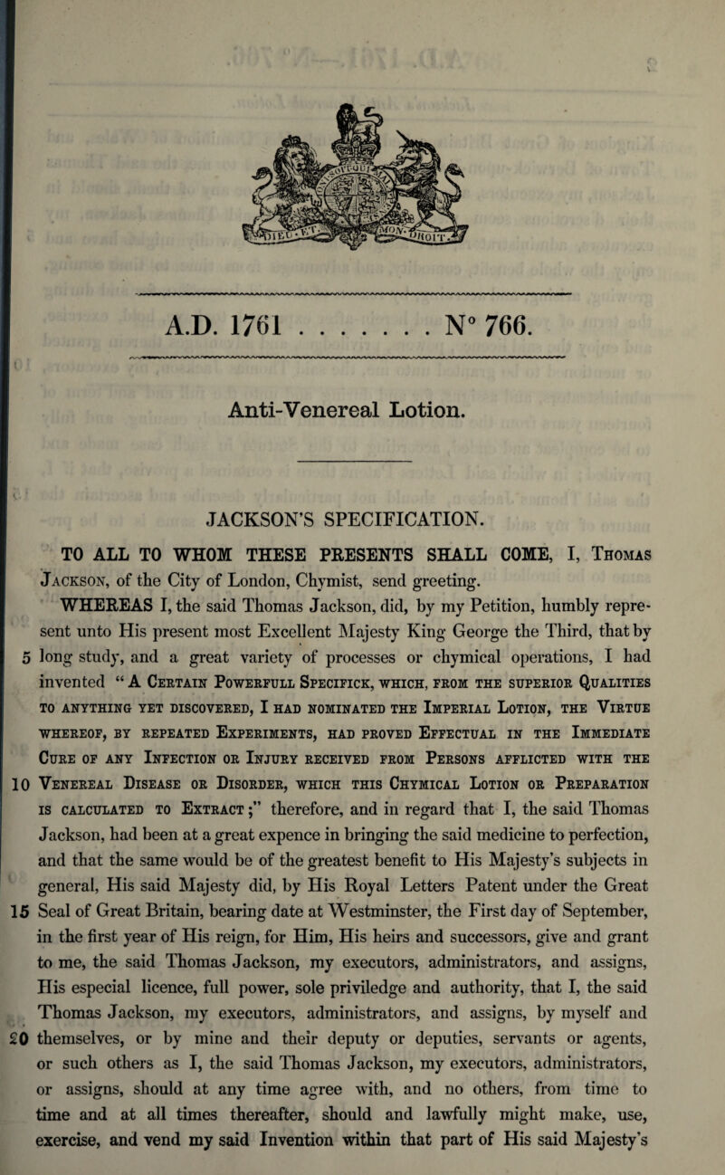 \ A.D. 1761.N° 766 Anti-Venereal Lotion. JACKSON’S SPECIFICATION. TO ALL TO WHOM THESE PRESENTS SHALL COME, I, Thomas • • Jackson, of the City of London, Chymist, send greeting. WHEREAS I, the said Thomas Jackson, did, by my Petition, humbly repre¬ sent unto His present most Excellent Majesty King George the Third, that by 4 5 long study, and a great variety of processes or chymical operations, I had invented “ A Certain Powerful! Specifick, which, from the superior Qualities TO ANYTHING YET DISCOVERED, I HAD NOMINATED THE IMPERIAL LOTION, THE VlRTUE WHEREOF, BY REPEATED EXPERIMENTS, HAD PROVED EFFECTUAL IN THE IMMEDIATE Cure of any Infection or Injury received from Persons afflicted with the 10 Venereal Disease or Disorder, which this Chymical Lotion or Preparation is calculated to Extract therefore, and in regard that I, the said Thomas Jackson, had been at a great expence in bringing the said medicine to perfection, and that the same would be of the greatest benefit to His Majesty’s subjects in general, His said Majesty did, by His Royal Letters Patent under the Great 15 Seal of Great Britain, bearing date at Westminster, the First day of September, in the first year of His reign, for Him, His heirs and successors, give and grant to me, the said Thomas Jackson, my executors, administrators, and assigns, His especial licence, full power, sole priviledge and authority, that I, the said Thomas Jackson, my executors, administrators, and assigns, by myself and 20 themselves, or by mine and their deputy or deputies, servants or agents, or such others as I, the said Thomas Jackson, my executors, administrators, or assigns, should at any time agree with, and no others, from time to time and at all times thereafter, should and lawfully might make, use, exercise, and vend my said Invention within that part of His said Majesty’s