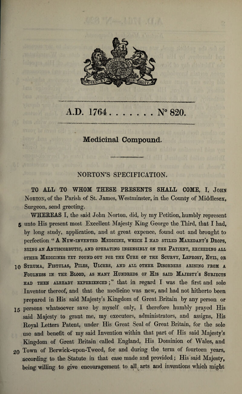 rv'vvnrvvVVVVS/VN^JVV* A.D. 1764.N° 820. Medicinal Compound. NORTON’S SPECIFICATION. TO ALL TO WHOM THESE PRESENTS SHALL COME, I, John Norton, of the Parish of St. James, Westminster, in the County of Middlesex, Surgeon, send greeting. WHEREAS I, the said John Norton, did, by my Petition, humbly represent 5 unto His present most Excellent Majesty King George the Third, that I had, by long study, application, and at great expence, found out and brought to perfection “ A New-invented Medicine, which I had stiled Maredant’s Drops, being an Antiscorbutic, and operating insensibly on the Patient, exceeding all other Medicines yet pound out por the Cure of the Scurvy, Leprosy, Evil, or 10 Struma, Fistulas, Piles, Ulcers, and all other Disorders arising prom a Foulness in the Blood, as many Hundreds of His said Majesty’s Subjects had then already experienced ; ” that in regard I was the first and sole Inventor thereof, and that the medicine was new, and had not hitherto been prepared in His said Majesty’s Kingdom of Great Britain by any person or 15 persons whatsoever save by myself only, I therefore humbly prayed His said Majesty to grant me, my executors, administrators, and assigns, His Royal Letters Patent, under His Great Seal of Great Britain, for the sole use and benefit of my said Invention within that part of His said Majesty’s Kingdom of Great Britain called England, His Dominion of Wales, and 20 Town of Berwick-upon-Tweed, for and during the term of fourteen years, according to the Statute in that case made and provided; His said Majesty, being willing to give encouragement to all arts and inventions which might