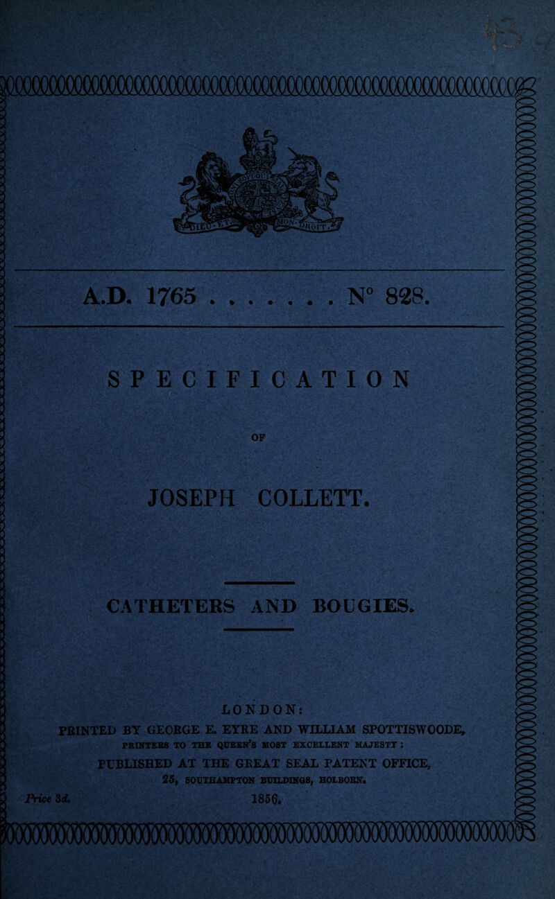 A.D. 1765 * » N° 828. SPECIFICATION •;; ,.7.^ • * ■... .,,. g -;' . •• > - ■' OF •» • .1. '• , ■ ■ ♦ JOSEPH COLLETT. CATHETERS AND BOUGIES. LONDON: PRINTED BY GEORGE E. EYRE AND WILLIAM SPOTTISWOODE, PRINTERS TO THE QUEEN’S MOST EXCELLENT MAJESTT : PUBLISHED AT THE GKEAT SEAL PATENT OFFICE, 25, SOUTHAMPTON BUILDINGS, HOLBORN. 1856.- Price 3 d.