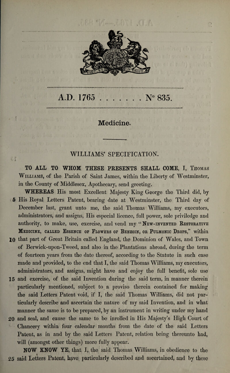 c A.D. 1765 .N° 835. r Medicine. WILLIAMS’ SPECIFICATION. TO ALL TO WHOM THESE PRESENTS SHALL COME, I, Thomas Williams, of the Parish of Saint James, within the Liberty of Westminster, in the County of Middlesex, Apothecary, send greeting. WHEREAS His most Excellent Majesty King George the Third did, by 5 His Royal Letters Patent, bearing date at Westminster, the Third day of December last, grant unto me, the said Thomas Williams, my executors, administrators, and assigns, His especial licence, full power, sole priviledge and authority, to make, use, exercise, and vend my “ New-invented Restorative Medicine, called Essence of Flowers of Benzoin, or Pulmonic Drops,” within 10 that part of Great Britain called England, the Dominion of Wales, and Town of Berwick-upon-Tweed, and also in the Plantations abroad, during the term of fourteen years from the date thereof, according to the Statute in such case made and provided, to the end that I, the said Thomas Williams, my executors, administrators, and assigns, might have and enjoy the full benefit, sole use 15 and exercise, of the said Invention during the said term, in manner therein particularly mentioned, subject to a proviso therein contained for making the said Letters Patent void, if I, the said Thomas Williams, did not par¬ ticularly describe and ascertain the nature of my said Invention, and in what manner the same is to be prepared, by an instrument in writing under my hand 20 and seal, and cause the same to be inrolled in His Majesty’s High Court of Chancery within four calendar months from the date of the said Letters Patent, as in and by the said Letters Patent, relation being thereunto had, will (amongst other things) more fully appear. NOW KNOW YE, that I, the said Thomas Williams, in obedience to the i 25 said Letters Patent, have particularly described and ascertained, and by these