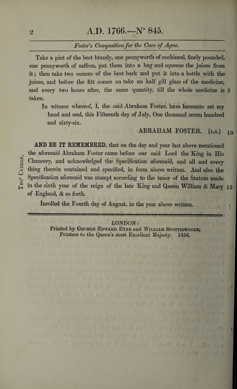 Thos Cuddon Foster s Composition for the Cure of Ague. Take a pint of tlie best brandy, one pennyworth of cochineal, finely pounded, one pennyworth of saffron, put them into a bag and squeeze the juices from it; then take two ounces of the best bark and put it into a bottle with the juices, and before the fitt comes on take an half gill glass of the medicine, and every two hours after, the same quantity, till the whole medicine is 5 taken. In witness whereof, I, the said Abraham Foster, have hereunto set my hand and seal, this Fifteenth day of July, One thousand seven hundred and sixty-six. ABRAHAM FOSTER, (l.s.) 10 AND BE IT REMEMBRED, that on the day and year last above mentioned the aforesaid Abraham Foster came before our said Lord the King in His Chancery, and acknowledged the Specification aforesaid, and all and every thing therein contained and specified, in form above written. And also the Specification aforesaid was stampt according to the tenor of the Statute made in the sixth year of the reign of the late King and Queen William & Mary 15 of England, & so forth. Inrolled the Fourth day of August, in the year above written. LONDON: Printed by George Edward Eyre and William Spottiswoode, Printers to the Queen s most Excellent Majesty. 1856.