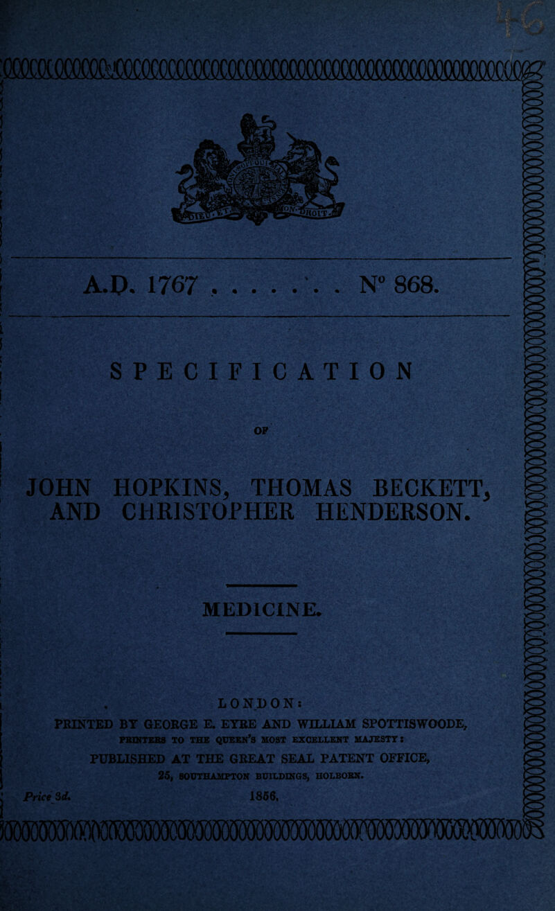 A.D. 1767 ....... N° 868. SPECIFICATION OF JOHN HOPKINS, THOMAS BECKETT, AND CHRISTOPHER HENDERSON. Vd> MEDICINE. LONDON: PRINTED BY GEORGE E. EYRE AND WILLIAM SPOTTISWOODE, PRINTERS TO THE QUEEN’S MOST EXCELLENT MAJESTY • PUBLISHED AT THE GREAT SEAL PATENT OFFICE, 25, SOUTHAMPTON BUILDINGS, HOLBOBX. Price 3d. 1866. 1 if