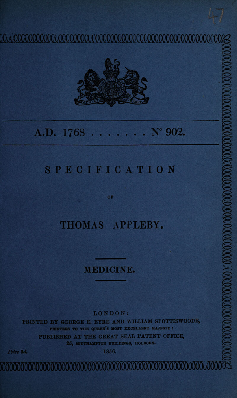 A.D. 176S . N° 902. SPECIFICATION OF THOMAS APPLEBY. MEDICINE. <-_ ' LONDON: PRINTED BY GEORGE E. EYRE AND WILLIAM SPOTTISWOODE, PBINTEBS TO THE QUEEN*S MOST EXCELLENT MAJESTT : PUBLISHED AT THE GREAT SEAL PATENT OFFICE, 25, SOUTHAMPTON BUILDINGS, HOLBORN. Trice 3d. 1856. <r> xr> <13 SiMMOTOOT