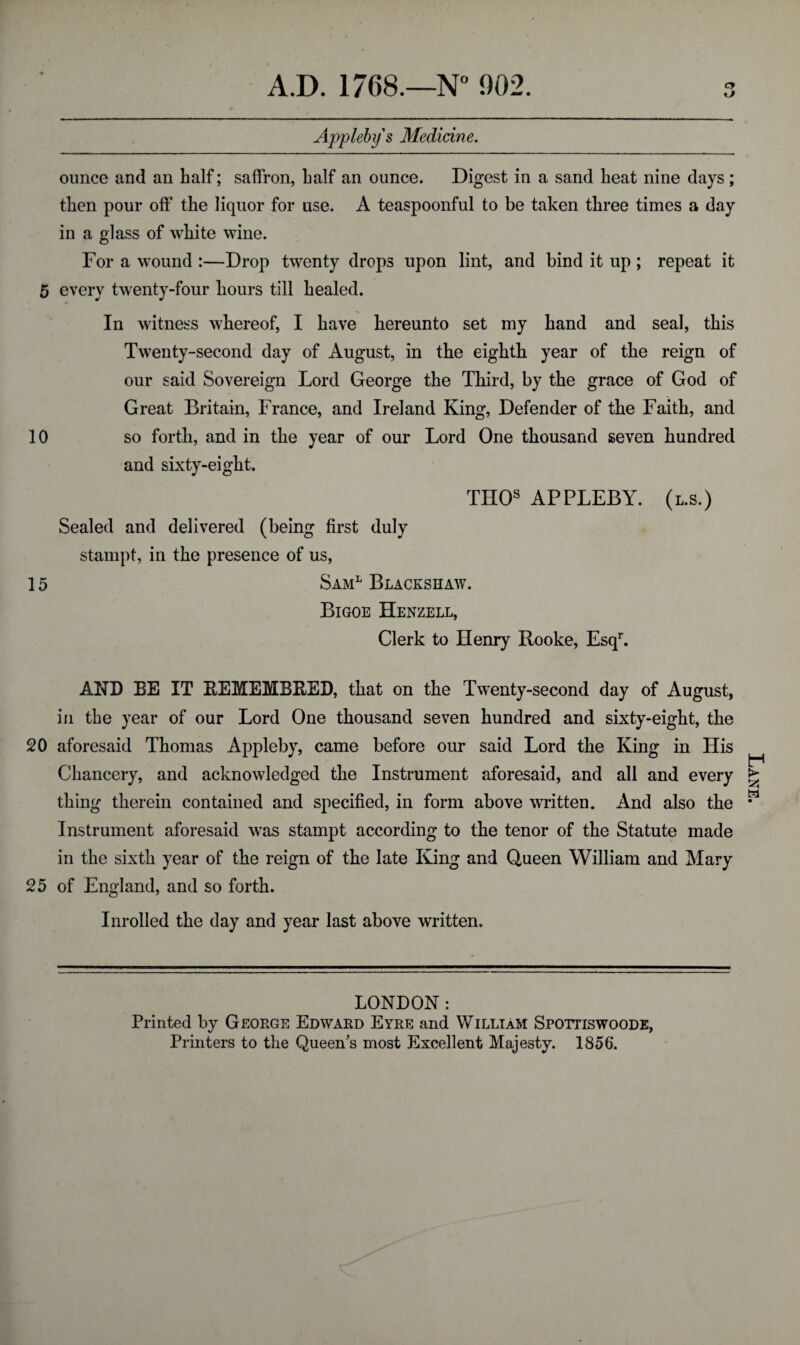 kJ Appleby s Medicine. ounce and an half; saffron, half an ounce. Digest in a sand heat nine days ; then pour off the liquor for use. A teaspoonful to be taken three times a day in a glass of white wine. For a wound :—Drop twenty drops upon lint, and bind it up ; repeat it 5 every twenty-four hours till healed. In witness whereof, I have hereunto set my hand and seal, this Twenty-second day of August, in tlie eightli year of the reign of our said Sovereign Lord George the Third, by the grace of God of Great Britain, France, and Ireland King, Defender of the Faith, and 10 so forth, and in the year of our Lord One thousand seven hundred and sixty-eight. TIIOs APPLEBY, (l.s.) Sealed and delivered (being first duly stampt, in the presence of us, 15 Saml Blackshaw. Bigoe Henzell, Clerk to Henry Rooke, Esqr. AND EE IT EEMEMBEED, that on the Twenty-second day of August, in the year of our Lord One thousand seven hundred and sixty-eight, the 20 aforesaid Thomas Appleby, came before our said Lord the King in His Chancery, and acknowledged the Instrument aforesaid, and all and every thing therein contained and specified, in form above written. And also the Instrument aforesaid was stampt according to the tenor of the Statute made in the sixth year of the reign of the late King and Queen William and Mary 25 of England, and so forth. Inrolled the day and year last above written. LONDON: Printed by George Edwakd Eyre and William Spottiswoode, Printers to the Queen's most Excellent Majesty. 1856. Lane.