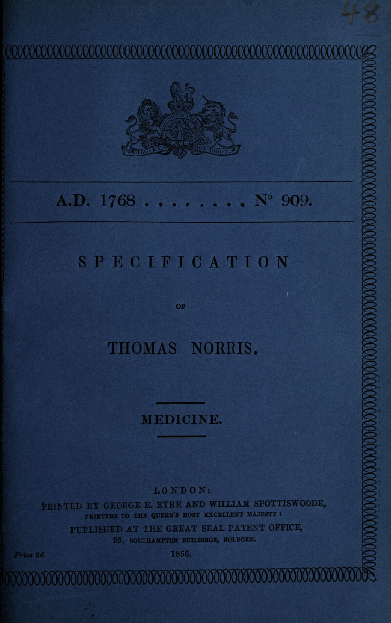 A.D. 1768 • f 9 9 * • t ^ N° 909. SPECIFICATION OF THOMAS NORRIS. MEDICINE. LONDON: tRINTLD BY GEORGE E. EYRE AND WILLIAM SPOTTISWOODE, PRINTERS TO THE QUEEN’S MOST EXCELLENT MAJESTY : POLISHED AT THE GKEAT SEAL PATENT OFFICE, 25, SOUTHAMPTON BUILDINGS, HOLBORN. Price 3d. 1856.