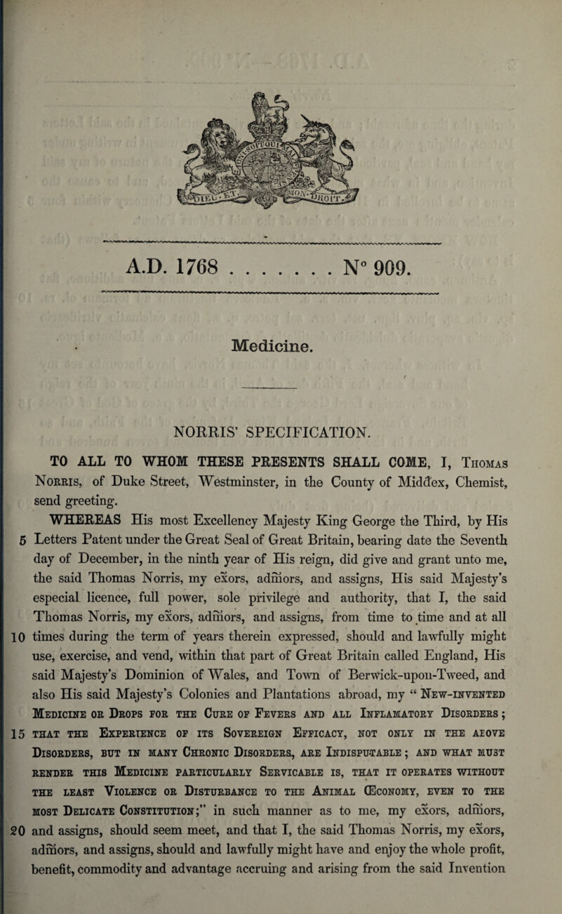 A.D. 1768 .N° 909. — ■ ■ ■ r-iyvwv^ryyMN<^^^i»<i“ijxv>rv‘ir. ~.~u-ijrrnj->_-i_iuj~l~_t- - Medicine. NORRIS’ SPECIFICATION. TO ALL TO WHOM THESE PRESENTS SHALL COME, I, Thomas Norris, of Duke Street, Westminster, in the County of Middex, Chemist, send greeting. WHEREAS His most Excellency Majesty King George the Third, by His 5 Letters Patent under the Great Seal of Great Britain, bearing date the Seventh day of December, in the ninth year of His reign, did give and grant unto me, the said Thomas Norris, my exors, admors, and assigns, His said Majesty’s especial licence, full power, sole privilege and authority, that I, the said Thomas Norris, my exors, admors, and assigns, from time to time and at all 10 times during the term of years therein expressed, should and lawfully might use, exercise, and vend, within that part of Great Britain called England, His said Majesty’s Dominion of Wales, and Town of Berwick-upon-Tweed, and also His said Majesty’s Colonies and Plantations abroad, my “ New-invented Medicine or Drops for the Cure of Fevers and all Inflamatory Disorders ; 15 that the Experience of its Sovereign Efficacy, not only in the aeove Disorders, but in many Chronic Disorders, are Indisputable ; and what must RENDER THIS MEDICINE PARTICULARLY SeRVICABLE IS, THAT IT OPERATES WITHOUT THE LEAST VIOLENCE OR DISTURBANCE TO THE ANIMAL (ECONOMY, EVEN TO THE most Delicate Constitution;” in such manner as to me, my exors, admors, 20 and assigns, should seem meet, and that I, the said Thomas Norris, my exors, admors, and assigns, should and lawfully might have and enjoy the whole profit, benefit, commodity and advantage accruing and arising from the said Invention