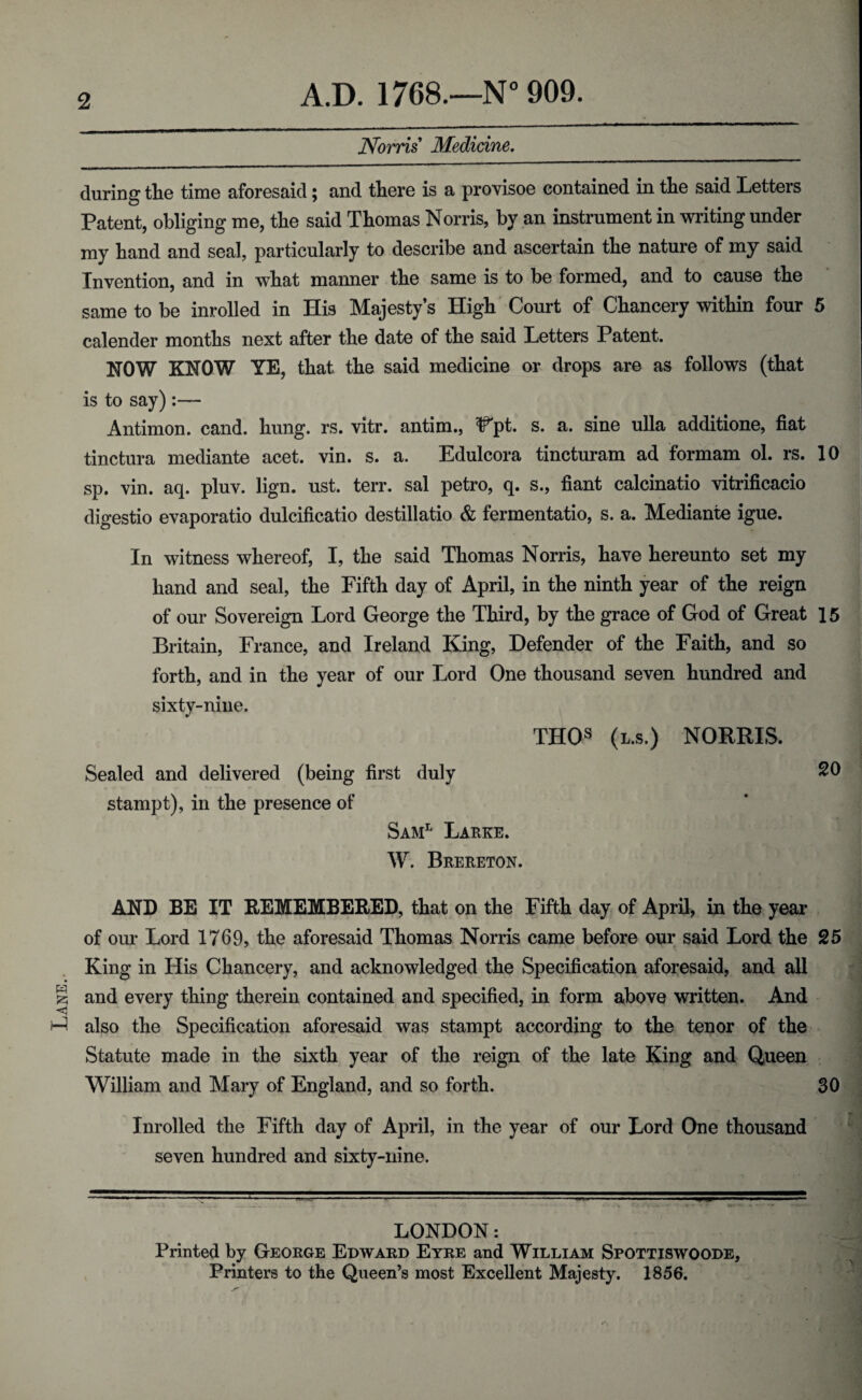 2 Norris Medicine. -—-- — during the time aforesaid; and there is a provisoe contained in the said Letters Patent, obliging me, the said Thomas Norris, by an instrument in writing under my hand and seal, particularly to describe and ascertain the nature of my said Invention, and in what manner the same is to be formed, and to cause the same to be inrolled in His Majesty’s High Court of Chancery within four 5 calender months next after the date of the said Letters Patent. NOW KNOW YE, that the said medicine or drops are as follows (that is to say) :— Antimon. cand. hung. rs. vitr. antim., IFpt. s. a. sine ulla additione, fiat tinctura mediante acet. vin. s. a. Edulcora tincturam ad formam ol. rs. 10 sp. vin. aq. pluv. lign. ust. terr. sal petro, q. s., fiant calcinatio vitrificacio digestio evaporatio dulcificatio destillatio & fermentatio, s. a. Mediante igue. In witness whereof, I, the said Thomas Norris, have hereunto set my hand and seal, the Fifth day of April, in the ninth year of the reign of our Sovereign Lord George the Third, by the grace of God of Great 15 Britain, France, and Ireland King, Defender of the Faith, and so forth, and in the year of our Lord One thousand seven hundred and sixty-nine. THOs (l.s.) NORRIS. Sealed and delivered (being first duly SO stampt), in the presence of Saml Larke. W. Brereton. AND BE IT REMEMBERED, that on the Fifth day of April, in the year of our Lord 1769, the aforesaid Thomas Norris came before our said Lord the 25 King in His Chancery, and acknowledged the Specification aforesaid, and all § and every thing therein contained and specified, in form above written. And ^ also the Specification aforesaid was stampt according to the tenor of the Statute made in the sixth year of the reign of the late King and Queen William and Mary of England, and so forth. 30 Inrolled the Fifth day of April, in the year of our Lord One thousand seven hundred and sixty-nine. LONDON: Printed by George Edward Eyre and William Spottiswoode, Printers to the Queen’s most Excellent Majesty. 1856.