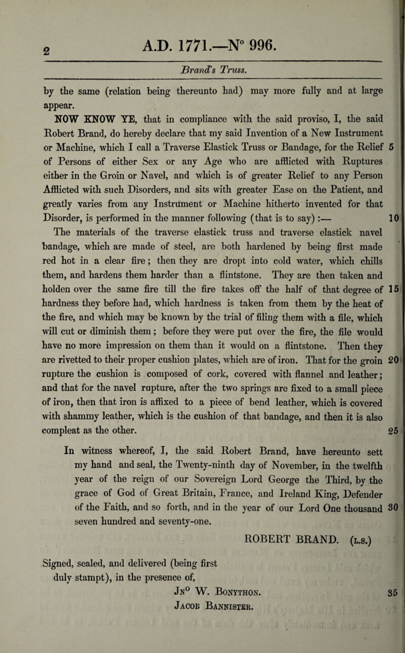 Brand's Truss. by the same (relation being thereunto had) may more fully and at large appear. NOW KNOW YE, that in compliance with the said proviso, I, the said Robert Brand, do hereby declare that my said Invention of a New Instrument or Machine, which I call a Traverse Elastick Truss or Bandage, for the Relief 5 of Persons of either Sex or any Age who are afflicted with Ruptures either in the Groin or Navel, and which is of greater Relief to any Person Afflicted with such Disorders, and sits with greater Ease on the Patient, and greatly varies from any Instrument or Machine hitherto invented for that Disorder, is performed in the manner following (that is to say) :— 10 The materials of the traverse elastick truss and traverse elastick navel bandage, which are made of steel, are both hardened by being first made red hot in a clear fire; then they are dropt into cold water, which chills them, and hardens them harder than a flintstone. They are then taken and holden over the same fire till the fire takes off the half of that degree of 15 hardness they before had, which hardness is taken from them by the heat of the fire, and which may be known by the trial of filing them with a file, which will cut or diminish them; before they were put over the fire, the file would have no more impression on them than it would on a flintstone. Then they are rivetted to their proper cushion plates, which are of iron. That for the groin 20 rupture the cushion is composed of cork, covered with flannel and leather; and that for the navel rupture, after the two springs are fixed to a small piece of iron, then that iron is affixed to a piece of bend leather, which is covered with shammy leather, which is the cushion of that bandage, and then it is also com pleat as the other. 25 In witness whereof, I, the said Robert Brand, have hereunto sett my hand and seal, the Twenty-ninth day of November, in the twelfth year of the reign of our Sovereign Lord George the Third, by the grace of God of Great Britain, France, and Ireland .King, Defender of the Faith, and so forth, and in the year of our Lord One thousand 30 seven hundred and seventy-one. ROBERT BRAND. (l.s.) Signed, sealed, and delivered (being first duly stampt), in the presence of, Jn° W. Bonython. 35 Jacob Bannister.