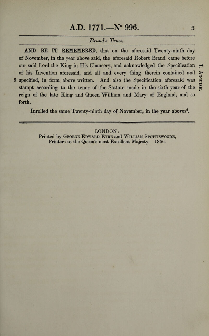 Brand's Truss. AND BE IT REMEMBRED, that on the aforesaid Twenty-ninth day of November, in the year above said, the aforesaid Robert Brand came before our said Lord the King in His Chancery, and acknowledged the Specification of his Invention aforesaid, and all and every thing therein contained and 5 specified, in form above written. And also the Specification aforesaid was stampt according to the tenor of the Statute made in the sixth year of the reign of the late King and Queen William and Mary of England, and so forth. Inrolled the same Twenty-ninth day of November, in the year abovesd. LONDON: Printed by George Edward Eyre and William Spottiswoode, Printers to the Queen's most Excellent Majesty. 1856. T. Anguish.