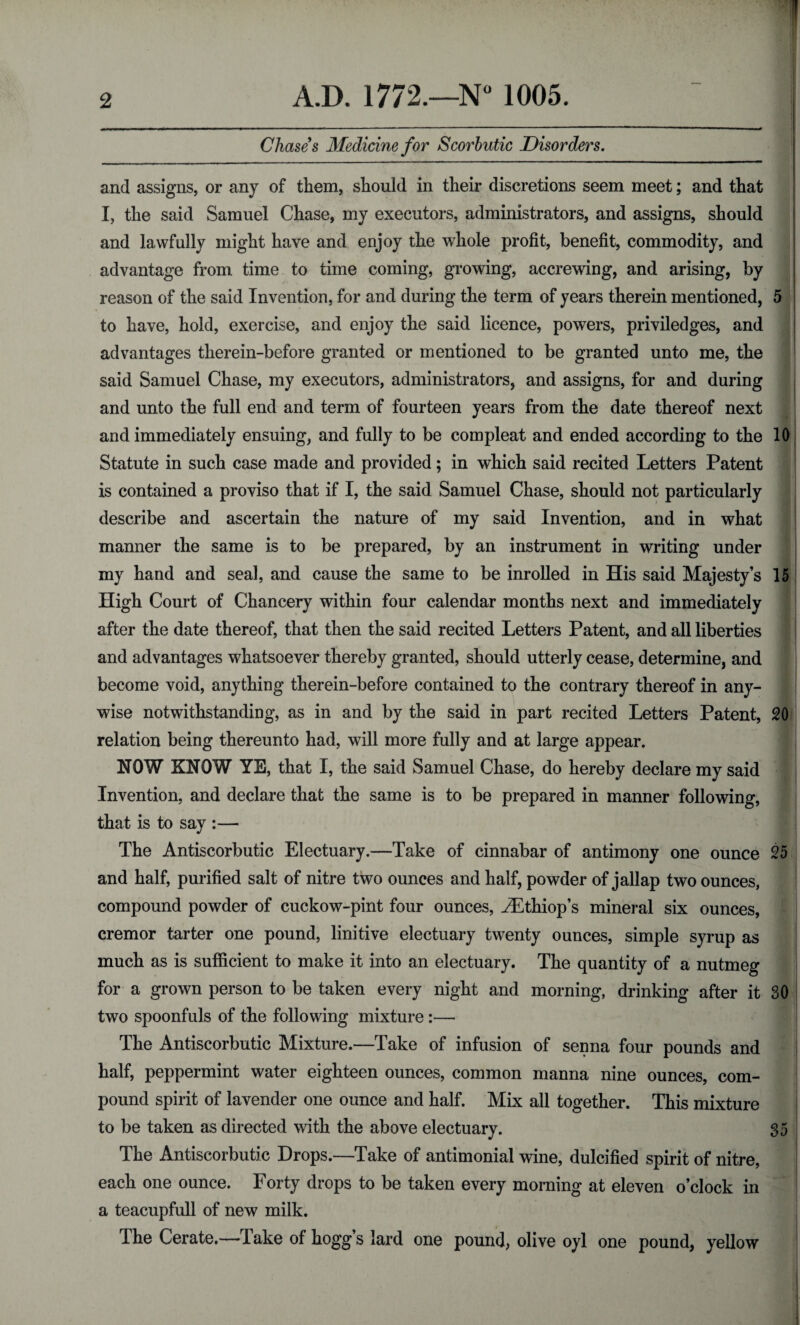 Chases Medicine for Scorbutic Disorders. and assigns, or any of them, should in their discretions seem meet; and that I, the said Samuel Chase, my executors, administrators, and assigns, should and lawfully might have and enjoy the whole profit, benefit, commodity, and advantage from time to time coming, growing, accrewing, and arising, by reason of the said Invention, for and during the term of years therein mentioned, 5 to have, hold, exercise, and enjoy the said licence, powers, priviledges, and advantages therein-before granted or mentioned to be granted unto me, the said Samuel Chase, my executors, administrators, and assigns, for and during and unto the full end and term of fourteen years from the date thereof next and immediately ensuing, and fully to be compleat and ended according to the 10 Statute in such case made and provided; in which said recited Letters Patent is contained a proviso that if I, the said Samuel Chase, should not particularly describe and ascertain the nature of my said Invention, and in what manner the same is to be prepared, by an instrument in writing under my hand and seal, and cause the same to be inrolled in His said Majesty’s 15 High Court of Chancery within four calendar months next and immediately after the date thereof, that then the said recited Letters Patent, and all liberties and advantages whatsoever thereby granted, should utterly cease, determine, and become void, anything therein-before contained to the contrary thereof in any¬ wise notwithstanding, as in and by the said in part recited Letters Patent, 20 relation being thereunto had, will more fully and at large appear. NOW KNOW YE, that I, the said Samuel Chase, do hereby declare my said Invention, and declare that the same is to be prepared in manner following, that is to say :— The Antiscorbutic Electuary.—Take of cinnabar of antimony one ounce 25 and half, purified salt of nitre two ounces and half, powder of jallap two ounces, compound powder of cuckow-pint four ounces, HiThiop’s mineral six ounces, cremor tarter one pound, linitive electuary twenty ounces, simple syrup as much as is sufficient to make it into an electuary. The quantity of a nutmeg for a grown person to be taken every night and morning, drinking after it 30 two spoonfuls of the following mixture :— The Antiscorbutic Mixture.—Take of infusion of senna four pounds and half, peppermint water eighteen ounces, common manna nine ounces, com¬ pound spirit of lavender one ounce and half. Mix all together. This mixture to be taken as directed with the above electuary. 35 The Antiscorbutic Drops.—Take of antimonial wine, dulcified spirit of nitre, each one ounce. Forty drops to be taken every morning at eleven o’clock in a teacupfull of new milk. The Cerate.—Take of hogg’s lard one pound, olive oyl one pound, yellow