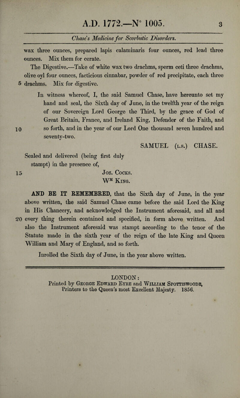 Chases Medicine for Scorbutic Disorders. wax three ounces, prepared lapis calaminaris four ounces, red lead three ounces. Mix them for cerate. The Digestive.—Take of white wax two drachms, sperm ceti three drachms, * olive oyl four ounces, facticious cinnabar, powder of red precipitate, each three 5 drachms. Mix for digestive. In witness whereof, I, the said Samuel Chase, have hereunto set my hand and seal, the Sixth day of June, in the twelfth year of the reign of our Sovereign Lord George the Third, by the grace of God of Great Britain, France, and Ireland King, Defender of the Faith, and 10 so forth, and in the year of our Lord One thousand seven hundred and seventy-two. SAMUEL (l.s.) CHASE. Sealed and delivered (being first duly stampt) in the presence of, 15 Jos. Cocks. WM King. AND BE IT REMEMBRED, that the Sixth day of June, in the year above written, the said Samuel Chase came before the said Lord the King in His Chancery, and acknowledged the Instrument aforesaid, and all and 20 every thing therein contained and specified, in form above written. And also the Instrument aforesaid was stampt according to the tenor of the Statute made in the sixth year of the reign of the late King and Queen William and Mary of England, and so forth. Inrolled the Sixth day of June, in the year above written. LONDON: Printed by George Edward Eyre and William Spottiswoode, Printers to the Queen's most Excellent Majesty. 1856.