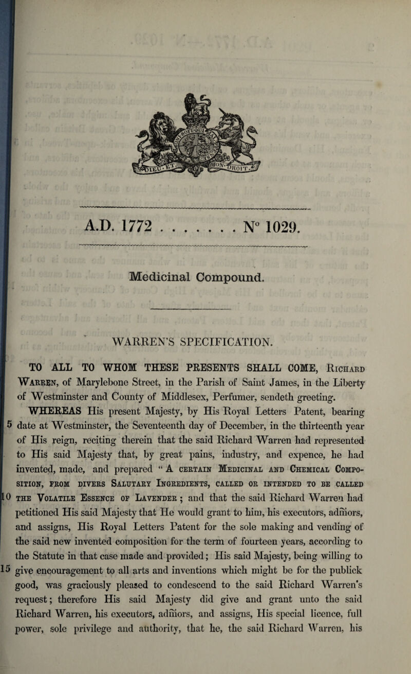 Medicinal Compound. WARREN’S SPECIFICATION. TO ALL TO WHOM THESE PRESENTS SHALL COME, Richard Warren, of Marylebone Street, in the Parish of Saint James, in the Liberty of Westminster and County of Middlesex, Perfumer, sendeth greeting. WHEREAS His present Majesty, by His Royal Letters Patent, bearing 5 date at Westminster, the Seventeenth day of December, in the thirteenth year of His reign, reciting therein that the said Richard Warren had represented to His said Majesty that, by great pains, industry, and expence, he had invented, made, and prepared “ A certain Medicinal and Chemical Compo¬ sition, FROM DIVERS SALUTARY INGREDIENTS, CALLED OR INTENDED TO BE CALLED 10 the Volatile Essence of Lavender; and that the said Richard Warren had petitioned His said Majesty that He would grant to him, his executors, admors, and assigns, His Royal Letters Patent for the sole making and vending of the said new invented composition for the term of fourteen years, according to the Statute in that case made and provided; His said Majesty, being willing to 15 give encouragement to all arts and inventions which might be for the publick good, was graciously pleased to condescend to the said Richard Warren's request; therefore His said Majesty did give and grant unto the said Richard Warren, his executors, admors, and assigns, His special licence, full power, sole privilege and authority, that he, the said Richard Warren, his