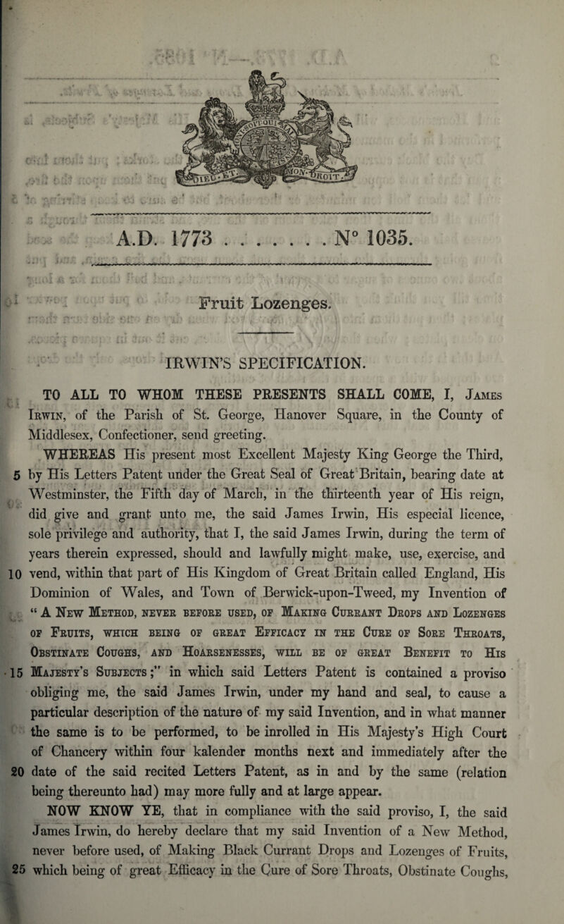 /- r •i/vi j‘.ui# - *Lj- \ . ‘i ^ /? r Fruit Lozenges. IRWIN’S SPECIFICATION. Irwin, of the Parish of St. George, Hanover Square, in the County of Middlesex, Confectioner, send greeting. WHEREAS His present most Excellent Majesty King George the Third, 5 by His Letters Patent under the Great Seal of Great Britain, bearing date at * i Westminster, the Fifth day of March, in the thirteenth year of His reign, did give and grant unto me, the said James Irwin, His especial licence, sole privilege and authority, that I, the said James Irwin, during the term of years therein expressed, should and lawfully might make, use, exercise, and 10 vend, within that part of His Kingdom of Great Britain called England, His Dominion of Wales, and Town of Berwick-upon-Tweed, my Invention of “ A New Method, never before used, of Making Currant Drops and Lozenges of Fruits, which being of great Efficacy in the Cure of Sore Throats, Obstinate Coughs, and Hoarsenesses, will be of great Benefit to His • 15 Majesty’s Subjects;” in which said Letters Patent is contained a proviso obliging me, the said James Irwin, under my hand and seal, to cause a particular description of the nature of my said Invention, and in what manner the same is to be performed, to be inrolled in His Majesty’s High Court of Chancery within four kalender months next and immediately after the 20 date of the said recited Letters Patent, as in and by the same (relation being thereunto had) may more fully and at large appear. NOW KNOW YE, that in compliance with the said proviso, I, the said James Irwin, do hereby declare that my said Invention of a New Method, never before used, of Making Black Currant Drops and Lozenges of Fruits, 25 which being of great Efficacy in the Cure of Sore Throats, Obstinate Coughs, I