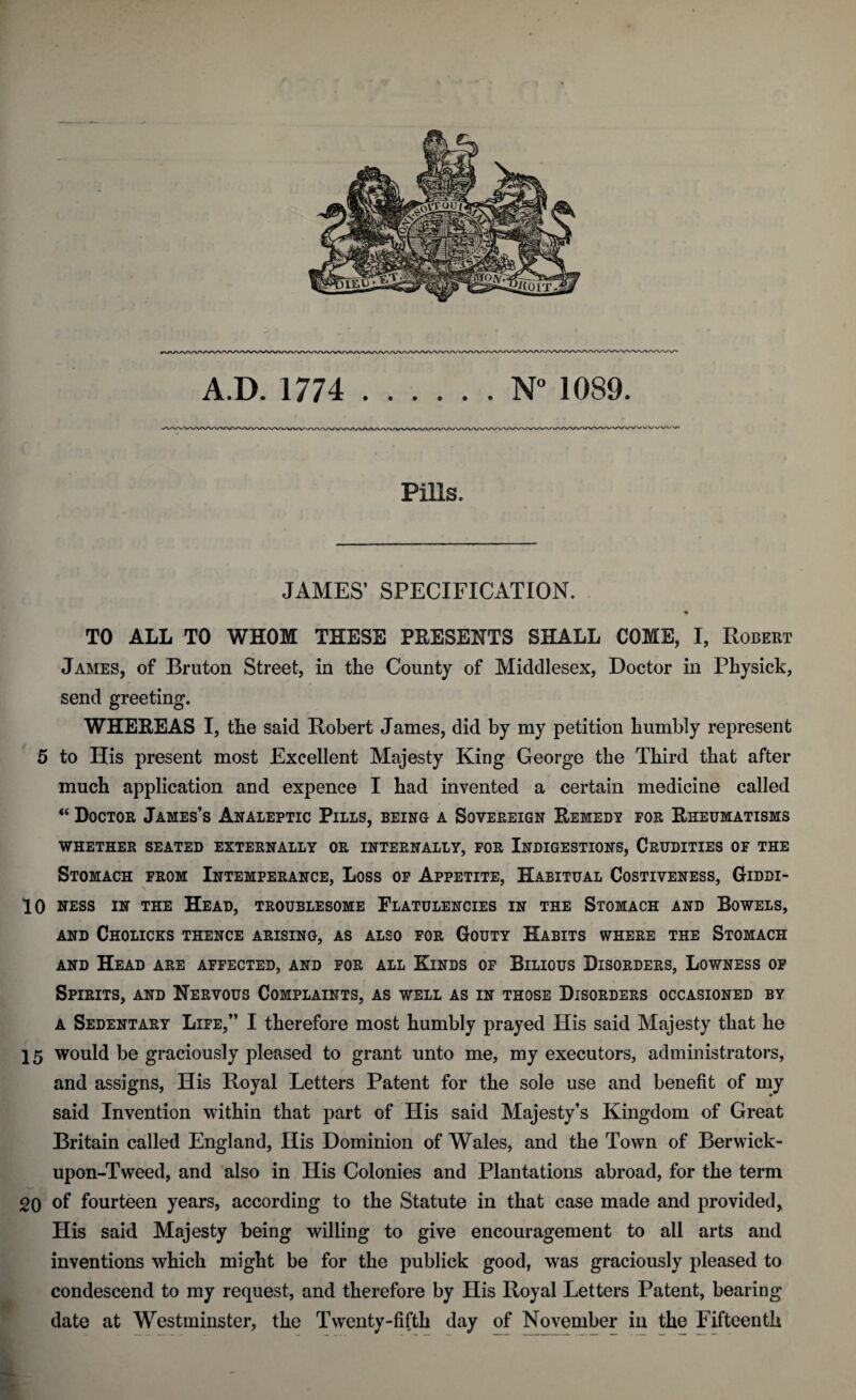 JAMES’ SPECIFICATION. TO ALL TO WHOM THESE PRESENTS SHALL COME, I, Robert James, of Bruton Street, in the County of Middlesex, Doctor in Physick, send greeting. WHEREAS I, the said Robert James, did by my petition humbly represent 5 to His present most Excellent Majesty King George the Third that after much application and expence I had invented a certain medicine called “ Doctor James’s Analeptic Pills, being a Sovereign Remedy for Rheumatisms WHETHER SEATED EXTERNALLY OR INTERNALLY, FOR INDIGESTIONS, CRUDITIES OF THE Stomach from Intemperance, Loss of Appetite, Habitual Costiveness, Giddi- 10 ness in the Head, troublesome Flatulencies in the Stomach and Bowels, AND ChOLICKS THENCE ARISING, AS ALSO FOR GOUTY HABITS WHERE THE STOMACH and Head are affected, and for all Kinds of Bilious Disorders, Lowness of Spirits, and Nervous Complaints, as well as in those Disorders occasioned by a Sedentary Life,” I therefore most humbly prayed His said Majesty that he 15 would be graciously pleased to grant unto me, my executors, administrators, and assigns, His Royal Letters Patent for the sole use and benefit of my said Invention within that part of His said Majesty’s Kingdom of Great Britain called England, His Dominion of Wales, and the Town of Berwick- upon-Tweed, and also in His Colonies and Plantations abroad, for the term OQ of fourteen years, according to the Statute in that case made and provided. His said Majesty being willing to give encouragement to all arts and inventions which might be for the publick good, was graciously pleased to condescend to my request, and therefore by His Royal Letters Patent, bearing date at Westminster, the Twenty-fifth day of November in the Fifteenth