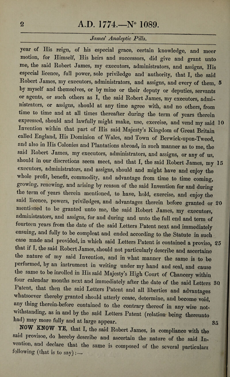 James Analeptic Pills. year of His reign, of his especial grace, certain knowledge, and meer motion, for Himself, His heirs and successors, did give and grant unto me, the said Robert James, my executors, administrators, and assigns, His especial licence, full power, sole priviledge and authority, that I, the said Robert James, my executors, administrators, and assigns, and every of them, 5 by myself and themselves, or by mine or their deputy or deputies, servants oi agents, or such others as I, the said Robert James, my executors, admi-> nistratois, or assigns, should at any time agree with, and no others, from time to time and at all times thereafter during the term of years therein expiessed, should and lawfully might make, use, exercise, and vend my said 10 Invention within that part of His said Majesty’s Kingdom of Great Britain called England, His Dominion of Wales, and Town of Berwick-upon-Tweed, and also in His Colonies and Plantations abroad, in such manner as to me, the said Robert James, my executors, administrators, and assigns, or any of us, should in our discretions seem meet, and that I, the said Robert James, my 15 executors, administrators, and assigns, should and might have and enjoy the whole profit, benefit, commodity, and advantage from time to time coming, growing, renewing, and arising by reason of the said Invention for and during the term of years therein mentioned, to have, hold, exercise, and enjoy the said licence, powers, priviledges, and advantages therein before granted or 20 mentioned to be granted unto me, the said Robert James, my executors, administrators, and assigns, for and during and unto the full end and term of fourteen years from the date of the said Letters Patent next and immediately ensuing, and fully to be compleat and ended according to the Statute in such case made and provided, in which said Letters Patent is contained a proviso, 25 that if I, the said Robert James, should not particularly describe and ascertaine the nature of my said Invention, and in what manner the same is to be performed, by an instrument in writing under my hand and seal, and cause the same to be inrolled in His said Majesty’s High Court of Chancery within four calendar months next and immediately after the date of the said Letters 3Q Patent, that then the said Letters Patent and all liberties and advantages whatsoever thereby granted should utterly cease, determine, and become void, any thing therein-before contained to the contrary thereof in any wise not¬ withstanding, as in and by the said Letters Patent (relation being thereunto had) may more fully and at large appear. 35 NOW KNOW YE, that I, the said Robert James, in compliance with the said provisoe, do hereby describe and ascertain the nature of the said In¬ vention, and declare that the same is composed of the several particulars following (that is to say):- ‘