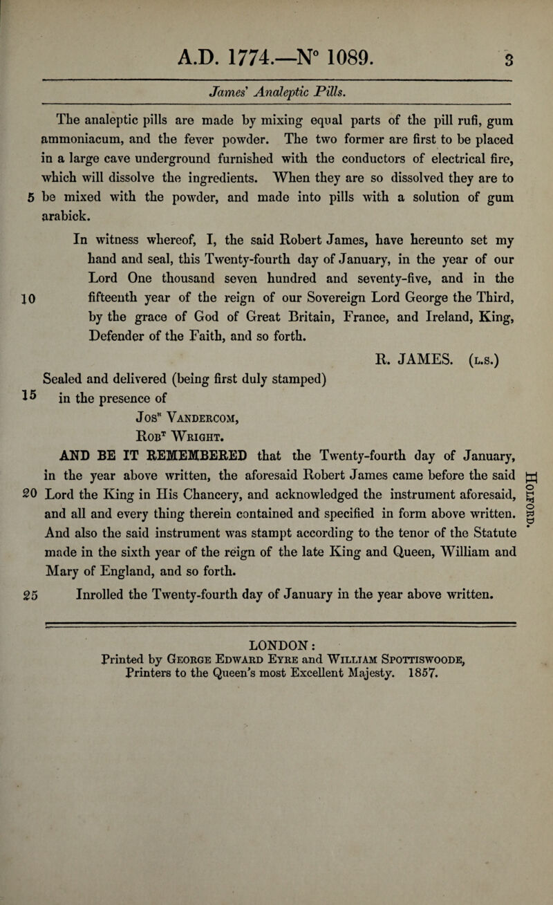 James Analeptic Pills. The analeptic pills are made by mixing equal parts of the pill rufi, gum ammoniacum, and the fever powder. The two former are first to be placed in a large cave underground furnished with the conductors of electrical fire, which will dissolve the ingredients. When they are so dissolved they are to 5 be mixed with the powder, and made into pills with a solution of gum arabick. In witness whereof, I, the said Robert James, have hereunto set my hand and seal, this Twenty-fourth day of January, in the year of our Lord One thousand seven hundred and seventy-five, and in the 10 fifteenth year of the reign of our Sovereign Lord George the Third, by the grace of God of Great Britain, France, and Ireland, King, Defender of the Faith, and so forth. R. JAMES, (l.s.) Sealed and delivered (being first duly stamped) in the presence of JosH Vandercom, Robt Wright. AND BE IT REMEMBERED that the Twenty-fourth day of January, in the year above written, the aforesaid Robert James came before the said SO Lord the King in His Chancery, and acknowledged the instrument aforesaid, and all and every thing therein contained and specified in form above written. And also the said instrument was stampt according to the tenor of the Statute made in the sixth year of the reign of the late King and Queen, William and Mary of England, and so forth. 25 Inrolled the Twenty-fourth day of January in the year above written. Printed by George Edward Eyre and William Spottiswoode, Printers to the Queen's most Excellent Majesty. 1857. Holford.