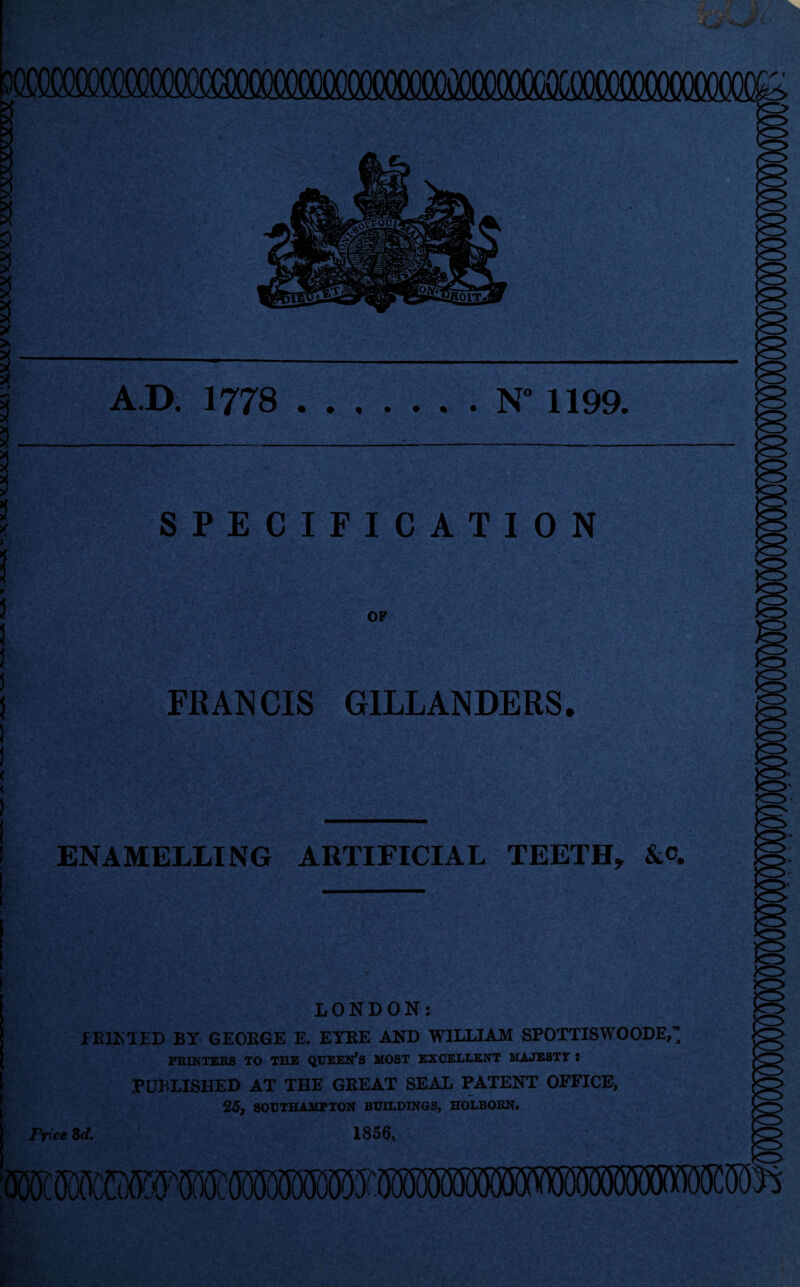 A.D. 1778 .N° 1199. SPECIFICATION FRANCIS G1LLANDERS. ENAMELLING ARTIFICIAL TEETH, LONDON: PRINTED BY GEORGE E. EYRE AND WILLIAM SPOTTISWOODE,’; PRINTERS TO THE QUEEN’S MOST EXCELLENT MAJESTY J PUBLISHED AT THE GREAT SEAL PATENT OFFICE, 25, SOUTHAMPTON BUILDINGS, HOLBOEN. Price 8d. 1856,