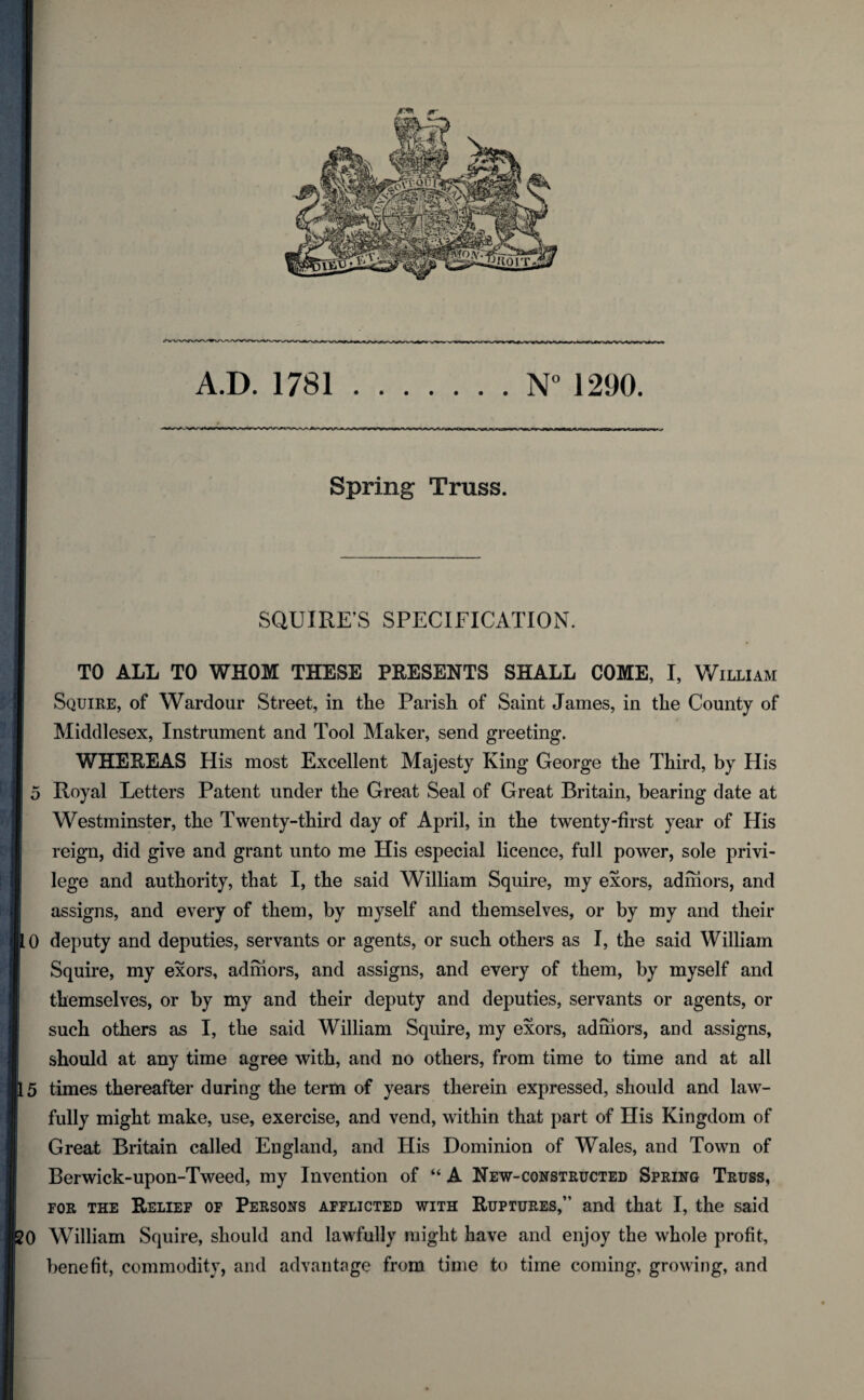 A.D. 1781.1290. Spring Truss. SQUIRE’S SPECIFICATION. TO ALL TO WHOM THESE PRESENTS SHALL COME, I, William Squire, of Wardour Street, in the Parish of Saint James, in the County of Middlesex, Instrument and Tool Maker, send greeting. WHEREAS His most Excellent Majesty King George the Third, by His 5 Royal Letters Patent under the Great Seal of Great Britain, bearing date at Westminster, the Twenty-third day of April, in the twenty-first year of His reign, did give and grant unto me His especial licence, full power, sole privi¬ lege and authority, that I, the said William Squire, my exors, admors, and assigns, and every of them, by myself and themselves, or by my and their 0 deputy and deputies, servants or agents, or such others as I, the said William Squire, my exors, admors, and assigns, and every of them, by myself and themselves, or by my and their deputy and deputies, servants or agents, or such others as I, the said William Squire, my exors, admors, and assigns, should at any time agree with, and no others, from time to time and at all 5 times thereafter during the term of years therein expressed, should and law¬ fully might make, use, exercise, and vend, within that part of His Kingdom of Great Britain called England, and His Dominion of Wales, and Town of Berwick-upon-Tweed, my Invention of “ A New-constructed Spring Truss, FOR THE Relief of Persons afflicted with Ruptures,” and that I, the said 0 William Squire, should and lawfully might have and enjoy the whole profit, benefit, commodity, and advantage from time to time coming, growing, and