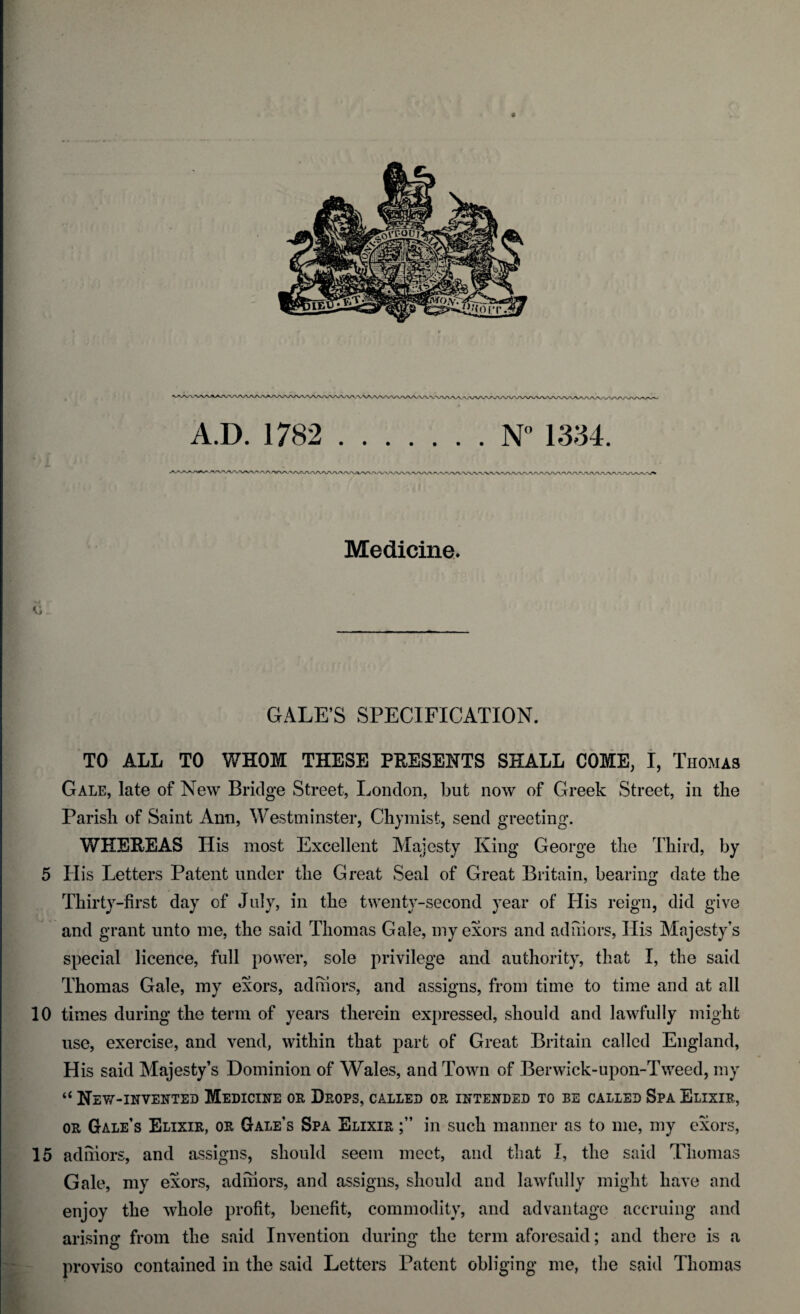 A.D. 1782 .N° 1334. Medicine. GALE’S SPECIFICATION. TO ALL TO WHOM THESE PRESENTS SHALL COME, I, Thomas Gale, late of New Bridge Street, London, but now of Greek Street, in the Parish of Saint Ann, Westminster, Chymist, send greeting. WHEREAS His most Excellent Majesty King George the Third, by 5 Ilis Letters Patent under the Great Seal of Great Britain, bearing date the Thirty-first day of July, in the twenty-second year of His reign, did give and grant unto me, the said Thomas Gale, my exors and adhiors, His Majesty’s special licence, full power, sole privilege and authority, that I, the said Thomas Gale, my exors, adhiors, and assigns, from time to time and at all 10 times during the term of years therein expressed, should and lawfully might use, exercise, and vend, within that part of Great Britain called England, His said Majesty’s Dominion of Wales, and Town of Berwick-upon-Tweed, my “ New-invented Medicine or Drops, called or intended to be called Spa Elixir, or Gale’s Elixir, or Gale’s Spa Elixir in such manner as to me, my exors, 15 adhiors, and assigns, should seem meet, and that I, the said Thomas Gale, my exors, adhiors, and assigns, should and lawfully might have and enjoy the whole profit, benefit, commodity, and advantage accruing and arising from the said Invention during the term aforesaid; and there is a proviso contained in the said Letters Patent obliging me, the said Thomas