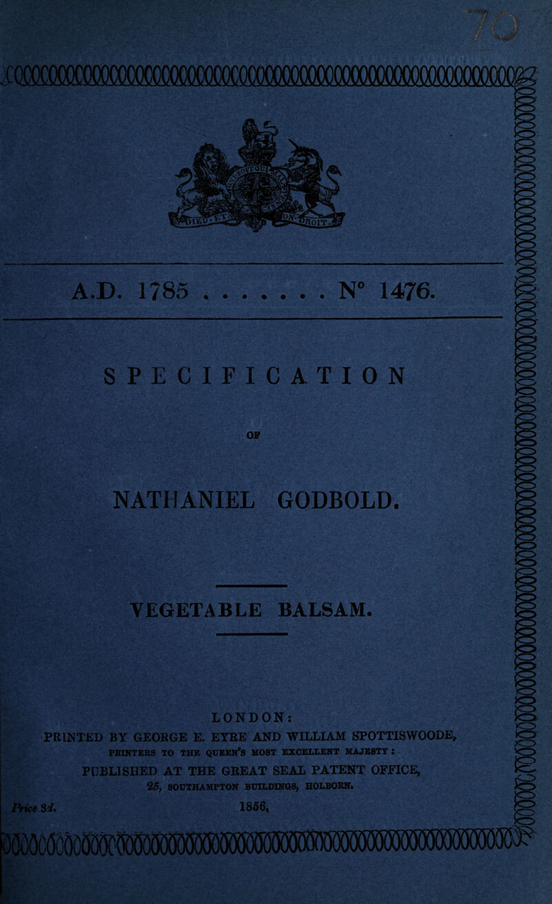 A.D. 1785 • • • N° 1476 • • • SPECIFICATION OF NATHANIEL GODBOLD. VEGETABLE BALSAM. LONDON: PRINTED BY GEORGE E. EYRE AND WILLIAM SPOTTISWOODE, PRINTERS TO THE QUEEN*S MOST EXCELLENT MAJESTY : PUBLISHED AT THE GREAT SEAL PATENT OFFICE, 25, SOUTHAMPTON BUILDINGS, HOLBORN* Price 1856,